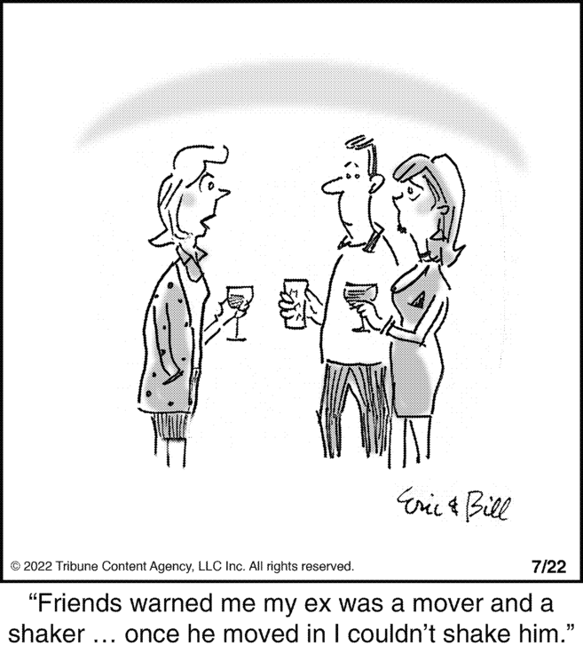 Event OCR: Eric & Bill © 2022 Tribune Content AgencyLLC Inc. All rights reserved. 7/22 "Friends warned me my ex was a mover and a shaker ... once he moved in I couldn't shake him." Eric & Bill © 2022 Tribune Content AgencyLLC Inc. All rights reserved . 7/22 " Friends warned me my ex was a mover and a shaker ... once he moved in I couldn't shake him . "
