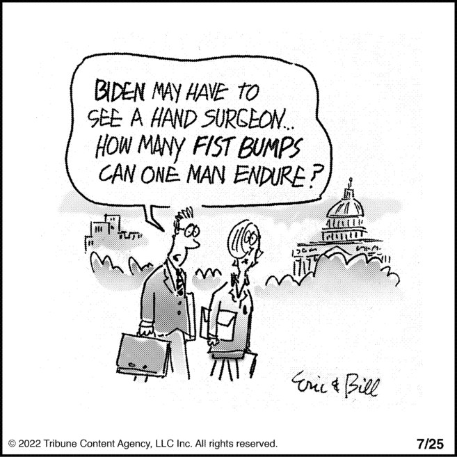 Parallel OCR: BIDEN MAY HAVE TO SEE A HAND SURGEON... HOW MANY FIST BUMPS CAN ONE MAN ENDURE? 10 in mm ?2022 Tribune Content AgencyLLC Inc. All rights reserved. 1365 SIM- Eric & Bill 7/25 BIDEN MAY HAVE TO SEE A HAND SURGEON ... HOW MANY FIST BUMPS CAN ONE MAN ENDURE ? 10 in mm ?2022 Tribune Content AgencyLLC Inc. All rights reserved . 1365 SIM Eric & Bill 7/25