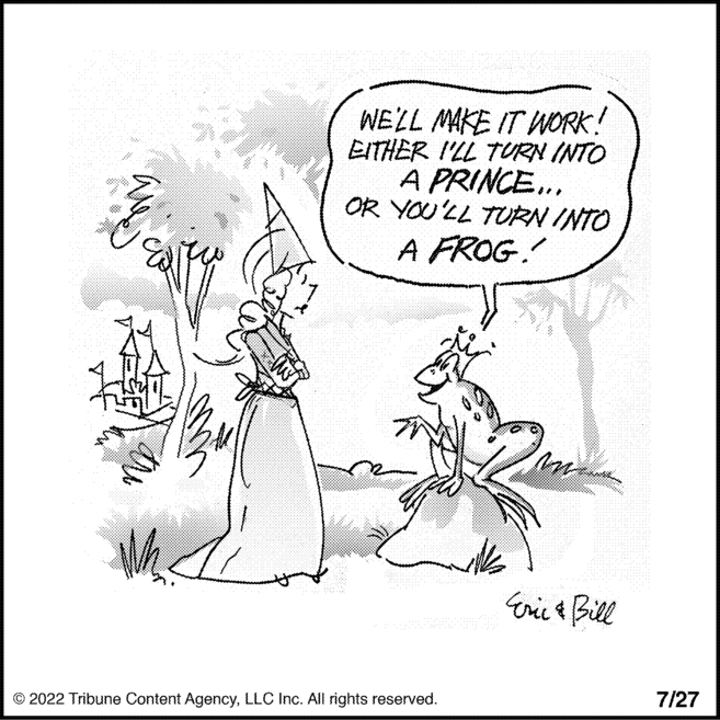 Illustration OCR: Whe WE'LL MAKE IT WORK! EITHER I'LL TURN INTO A PRINCE... OR YOU'LL TURN INTO A FROG! ?2022 Tribune Content AgencyLLC Inc. All rights reserved. m Eric & Bill 7/27 Whe WE'LL MAKE IT WORK ! EITHER I'LL TURN INTO A PRINCE ... OR YOU'LL TURN INTO A FROG ! ?2022 Tribune Content AgencyLLC Inc. All rights reserved . m Eric & Bill 7/27