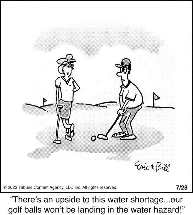 Illustration OCR: od Eric & Bill 7/28 © 2022 Tribune Content AgencyLLC Inc. All rights reserved. "There's an upside to this water shortage...our golf balls won't be landing in the water hazard!" od Eric & Bill 7/28 © 2022 Tribune Content AgencyLLC Inc. All rights reserved . " There's an upside to this water shortage ... our golf balls won't be landing in the water hazard ! "
