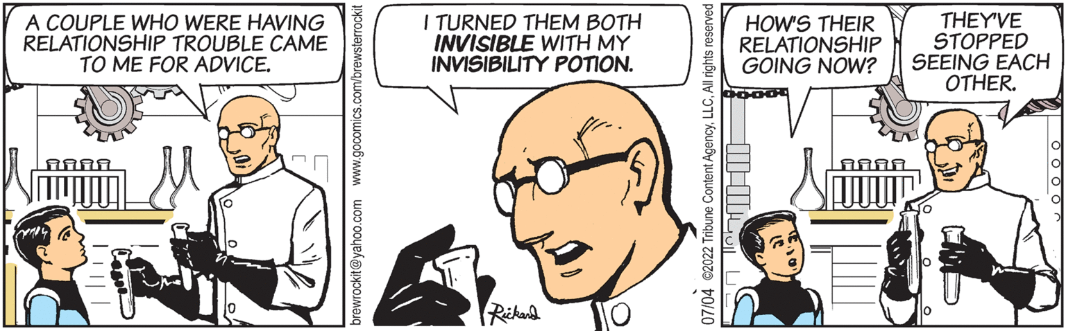 Vertebrate OCR: A COUPLE WHO WERE HAVING RELATIONSHIP TROUBLE CAME TO ME FOR ADVICE. AAAA brewrockit@yahoo.com www.gocomics.com/brewsterrockit I TURNED THEM BOTH INVISIBLE WITH MY INVISIBILITY POTION. Rickard O 07/04 ?2022 Tribune Content AgencyAll rights reserved HOW'S THEIR RELATIONSHIP GOING NOW? ??? AAA THEY'VE STOPPED SEEING EACH OTHER. A COUPLE WHO WERE HAVING RELATIONSHIP TROUBLE CAME TO ME FOR ADVICE . AAAA brewrockit@yahoo.com www.gocomics.com/brewsterrockit I TURNED THEM BOTH INVISIBLE WITH MY INVISIBILITY POTION . Rickard O 07/04 ?2022 Tribune Content AgencyAll rights reserved HOW'S THEIR RELATIONSHIP GOING NOW ? ??? AAA THEY'VE STOPPED SEEING EACH OTHER .