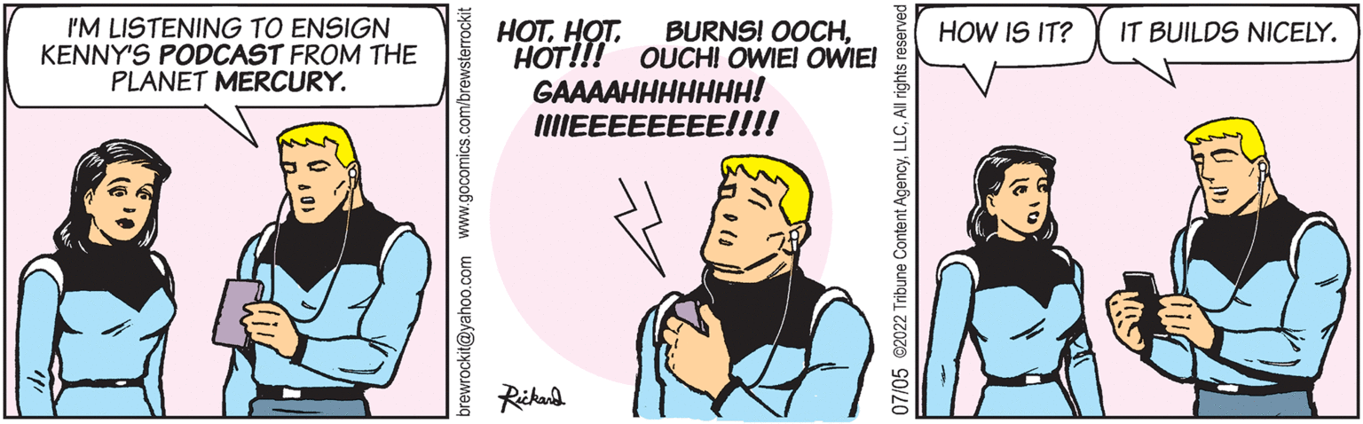 Sharing OCR: I'M LISTENING TO ENSIGN KENNY'S PODCAST FROM THE PLANET MERCURY. brewrockit@yahoo.com www.gocomics.com/brew: HOTHOT!!! OUCH! OWIE! OWIE! GAAAAHHHHHHH! IIIIEEEEEEEE!!!! Rickard 07/05 @2022 Tribune Content AgencyAll rights reserved HOW IS IT? IT BUILDS NICELY. I'M LISTENING TO ENSIGN KENNY'S PODCAST FROM THE PLANET MERCURY . brewrockit@yahoo.com www.gocomics.com/brew : HOTHOT . BURNS ! OOCHHOT !!! OUCH ! OWIE ! OWIE ! GAAAAHHHHHHH ! IIIIEEEEEEEE !!!! Rickard 07/05 @ 2022 Tribune Content AgencyAll rights reserved HOW IS IT ? IT BUILDS NICELY .