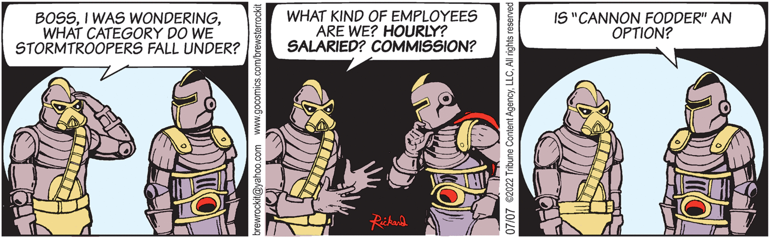 Sharing OCR: BOSSWHAT CATEGORY DO WE STORMTROOPERS FALL UNDER? brewrockit@yahoo.com www.gocomics.com/brewsterrockit WHAT KIND OF EMPLOYEES ARE WE? HOURLY? SALARIED? COMMISSION? Rickard 07/07 ©2022 Tribune Content AgencyAll rights reserved IS "CANNON FODDER" AN OPTION? DYOL SHE BOSSI WAS WONDERINGWHAT CATEGORY DO WE STORMTROOPERS FALL UNDER ? brewrockit@yahoo.com www.gocomics.com/brewsterrockit WHAT KIND OF EMPLOYEES ARE WE ? HOURLY ? SALARIED ? COMMISSION ? Rickard 07/07 © 2022 Tribune Content AgencyAll rights reserved IS " CANNON FODDER " AN OPTION ? DYOL SHE