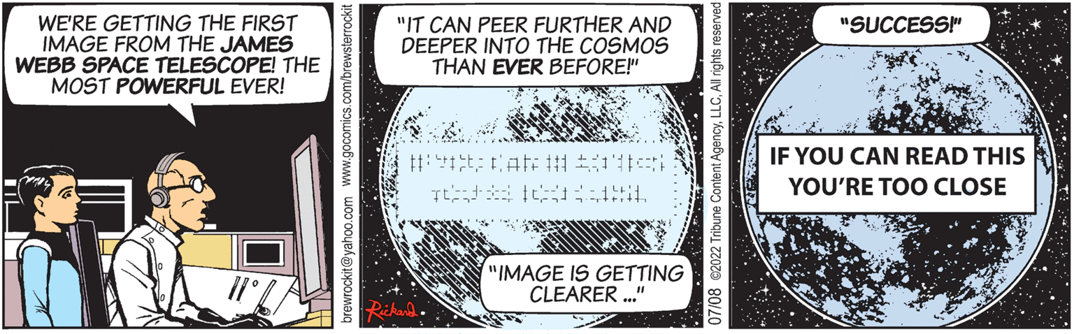 Art OCR: WE'RE GETTING THE FIRST IMAGE FROM THE JAMES WEBB SPACE TELESCOPE! THE MOST POWERFUL EVER! rewrockit@yahoo.com www.gocomics.com/brewsterrockit "IT CAN PEER FURTHER AND DEEPER INTO THE COSMOS THAN EVER BEFORE!" ### L "IMAGE IS GETTING CLEARER..." "SUCCESS!" IF YOU CAN READ THIS YOU'RE TOO CLOSE WE'RE GETTING THE FIRST IMAGE FROM THE JAMES WEBB SPACE TELESCOPE ! THE MOST POWERFUL EVER ! rewrockit@yahoo.com www.gocomics.com/brewsterrockit " IT CAN PEER FURTHER AND DEEPER INTO THE COSMOS THAN EVER BEFORE ! " ### L " IMAGE IS GETTING CLEARER ... " " SUCCESS ! " IF YOU CAN READ THIS YOU'RE TOO CLOSE
