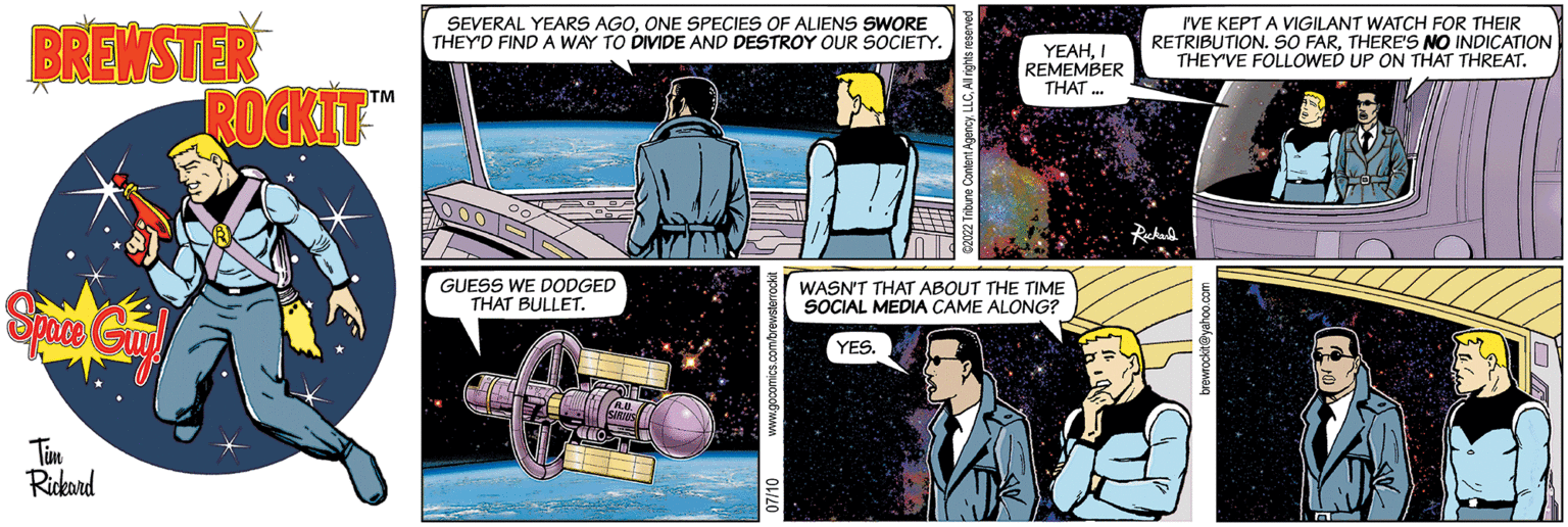 Parallel OCR: BREWSTER Space Guy! Tim Rickard ROCKIT™ SEVERAL YEARS AGOONE SPECIES OF ALIENS SWORE THEY'D FIND A WAY DIVIDE AND DESTROY OUR SOCIETY. GUESS WE DODGED THAT BULLET. YEAHI REMEMBER THAT... WASN'T THAT ABOUT THE TIME SOCIAL MEDIA CAME ALONG? YES. I'VE KEPT A VIGILANT WATCH FOR THEIR RETRIBUTION. SO FARTHERE'S NO INDICATION THEY'VE FOLLOWED UP ON THAT THREAT. BREWSTER Space Guy ! Tim Rickard ROCKIT ™ SEVERAL YEARS AGOONE SPECIES OF ALIENS SWORE THEY'D FIND A WAY DIVIDE AND DESTROY OUR SOCIETY . GUESS WE DODGED THAT BULLET . YEAHI REMEMBER THAT ... WASN'T THAT ABOUT THE TIME SOCIAL MEDIA CAME ALONG ? YES . I'VE KEPT A VIGILANT WATCH FOR THEIR RETRIBUTION . SO FARTHERE'S NO INDICATION THEY'VE FOLLOWED UP ON THAT THREAT .