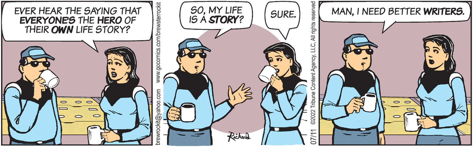 Conversation OCR: EVER HEAR THE SAYING THAT EVERYONE'S THE HERO OF THEIR OWN LIFE STORY? brewrockit@yahoo.com www.gocomics.com/brewsterrockit 11 T SOMY LIFE IS A STORY? Rickard SURE. 07/11 2022 Tribune Content AgencyAll rights reserved MANI NEED BETTER WRITERS. EVER HEAR THE SAYING THAT EVERYONE'S THE HERO OF THEIR OWN LIFE STORY ? brewrockit@yahoo.com www.gocomics.com/brewsterrockit 11 T SOMY LIFE IS A STORY ? Rickard SURE . 07/11 2022 Tribune Content AgencyAll rights reserved MANI NEED BETTER WRITERS .