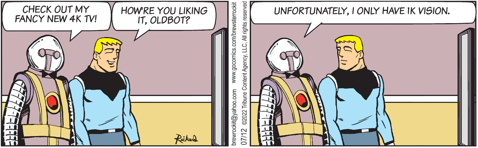 Illustration OCR: CHECK OUT MY FANCY NEW 4K TV! 77777--1 HOW'RE YOU LIKING ITOLDBOT? Rickard brewrockit@yahoo.com www.gocomics.com/brewsterrockit 07/12 ©2022 Tribune Content AgencyAll rights reserved UNFORTUNATELYI ONLY HAVE IK VISION. GFF FF FF FF FF CHECK OUT MY FANCY NEW 4K TV ! 77777--1 HOW'RE YOU LIKING ITOLDBOT ? Rickard brewrockit@yahoo.com www.gocomics.com/brewsterrockit 07/12 © 2022 Tribune Content AgencyAll rights reserved UNFORTUNATELYI ONLY HAVE IK VISION . GFF FF FF FF FF