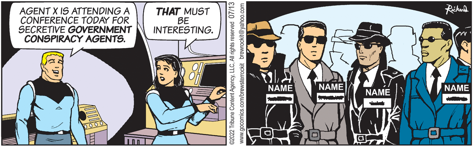 Conversation OCR: AGENT X IS ATTENDING A CONFERENCE TODAY FOR SECRETIVE GOVERNMENT CONSPIRACY AGENTS. 0000 THAT MUST BE INTERESTING. ?2022 Tribune Content AgencyAll rights reserved 07/13 www.gocomics.com/brewsterrockit brewrockit@yahoo.com NAME NAME WONG a NAME Rickard NAME AGENT X IS ATTENDING A CONFERENCE TODAY FOR SECRETIVE GOVERNMENT CONSPIRACY AGENTS . 0000 THAT MUST BE INTERESTING . ?2022 Tribune Content AgencyAll rights reserved 07/13 www.gocomics.com/brewsterrockit brewrockit@yahoo.com NAME NAME WONG a NAME Rickard NAME