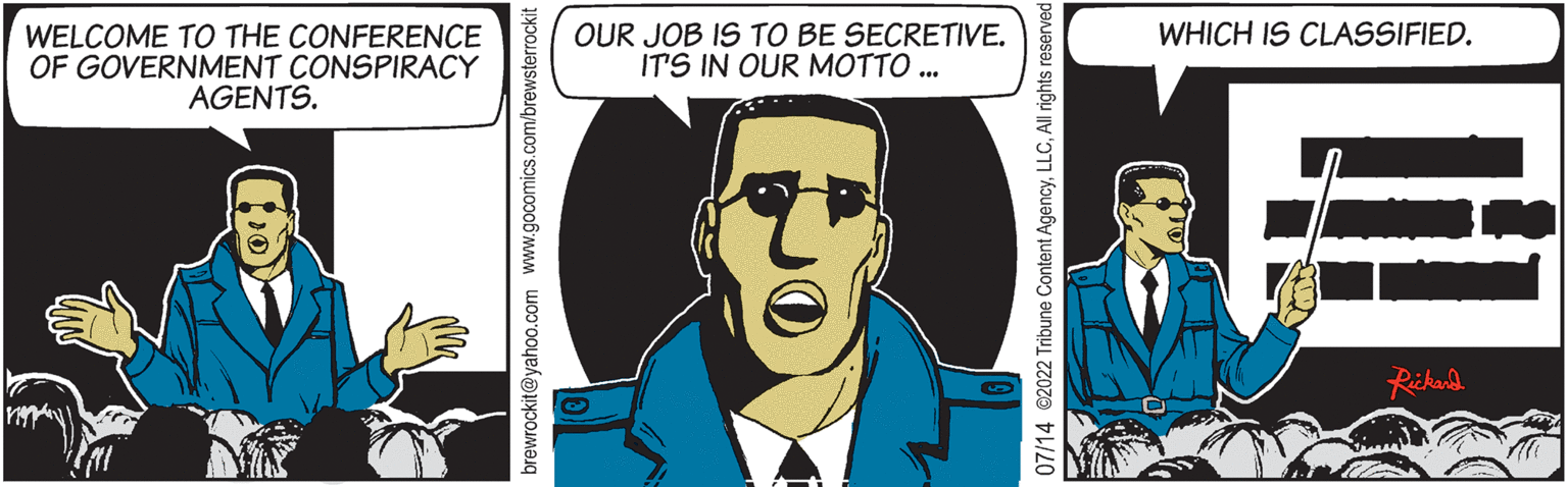 Fictional character OCR: WELCOME TO THE CONFERENCE OF GOVERNMENT CONSPIRACY AGENTS. brewrockit@yahoo.com www.gocomics.com/brewsterrockit OUR JOB IS TO BE SECRETIVE. IT'S IN OUR MOTTO ... NO 07/14 @2022 Tribune Content AgencyAll rights reserved WHICH IS CLASSIFIED. Rickard WELCOME TO THE CONFERENCE OF GOVERNMENT CONSPIRACY AGENTS . brewrockit@yahoo.com www.gocomics.com/brewsterrockit OUR JOB IS TO BE SECRETIVE . IT'S IN OUR MOTTO ... NO 07/14 @ 2022 Tribune Content AgencyAll rights reserved WHICH IS CLASSIFIED . Rickard