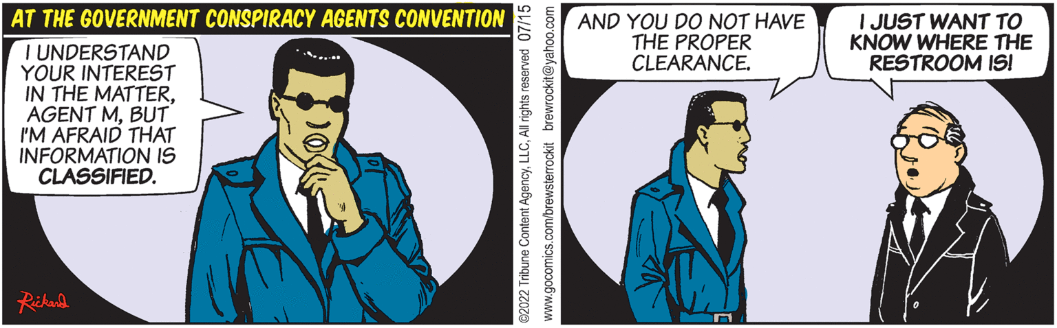 Fictional character OCR: AT THE GOVERNMENT CONSPIRACY AGENTS CONVENTION I UNDERSTAND YOUR INTEREST IN THE MATTERBUT I'M AFRAID THAT INFORMATION IS CLASSIFIED. Rickard ?2022 Tribune Content AgencyAll rights reserved 07/15 www.gocomics.com/brewsterrockit brewrockit@yahoo.com AND YOU DO NOT HAVE THE PROPER CLEARANCE. I JUST WANT TO KNOW WHERE THE RESTROOM IS! AT THE GOVERNMENT CONSPIRACY AGENTS CONVENTION I UNDERSTAND YOUR INTEREST IN THE MATTERAGENT MBUT I'M AFRAID THAT INFORMATION IS CLASSIFIED . Rickard ?2022 Tribune Content AgencyAll rights reserved 07/15 www.gocomics.com/brewsterrockit brewrockit@yahoo.com AND YOU DO NOT HAVE THE PROPER CLEARANCE . I JUST WANT TO KNOW WHERE THE RESTROOM IS !