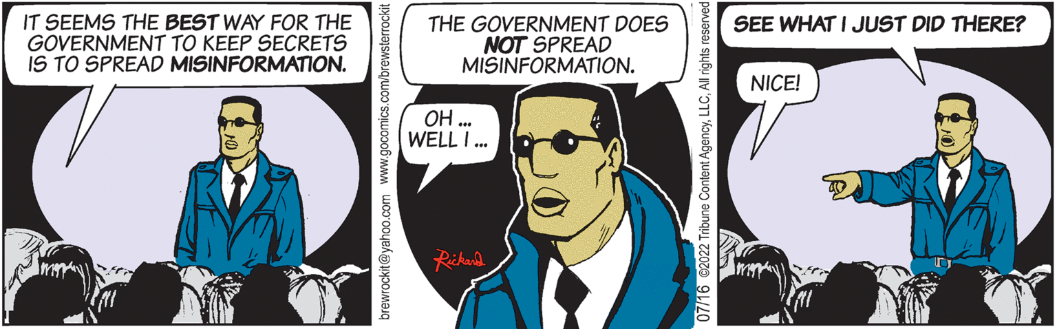 Fictional character OCR: IT SEEMS THE BEST WAY FOR THE GOVERNMENT TO KEEP SECRETS IS TO SPREAD MISINFORMATION. brewrockit@yahoo.com www.gocomics.com/brewsterrockit THE GOVERNMENT DOES NOT SPREAD MISINFORMATION. ?? ... WELLI... Rickard 7/16 @2022 Tribune Content AgencyAll rights r SEE WHAT I JUST DID THERE? NICE! IT SEEMS THE BEST WAY FOR THE GOVERNMENT TO KEEP SECRETS IS TO SPREAD MISINFORMATION . brewrockit@yahoo.com www.gocomics.com/brewsterrockit THE GOVERNMENT DOES NOT SPREAD MISINFORMATION . ?? ... WELLI ... Rickard 7/16 @ 2022 Tribune Content AgencyAll rights r SEE WHAT I JUST DID THERE ? NICE !