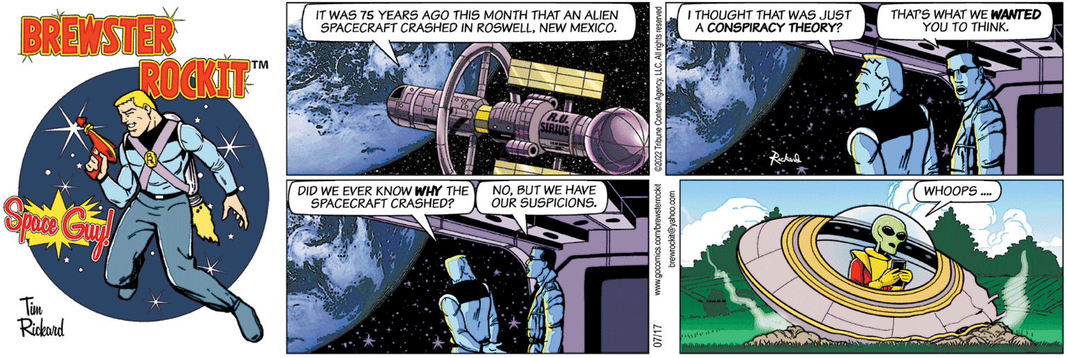 Electric blue OCR: BREWSTER Space Guy! Tim Rickard ROCKIT™™ IT WAS 75 YEARS AGO THIS MONTH THAT AN ALIEN SPACECRAFT CRASHED IN ROSWELLNEW MEXICO. DID WE EVER KNOW WHY THE SPACECRAFT CRASHED? NOBUT WE HAVE OUR SUSPICIONS. I THOUGHT THAT WAS JUST A CONSPIRACY THEORY? THAT'S WHAT WE WANTED YOU TO THINK. WHOOPS .... BREWSTER Space Guy ! Tim Rickard ROCKIT ™™ IT WAS 75 YEARS AGO THIS MONTH THAT AN ALIEN SPACECRAFT CRASHED IN ROSWELLNEW MEXICO . DID WE EVER KNOW WHY THE SPACECRAFT CRASHED ? NOBUT WE HAVE OUR SUSPICIONS . I THOUGHT THAT WAS JUST A CONSPIRACY THEORY ? THAT'S WHAT WE WANTED YOU TO THINK . WHOOPS ....