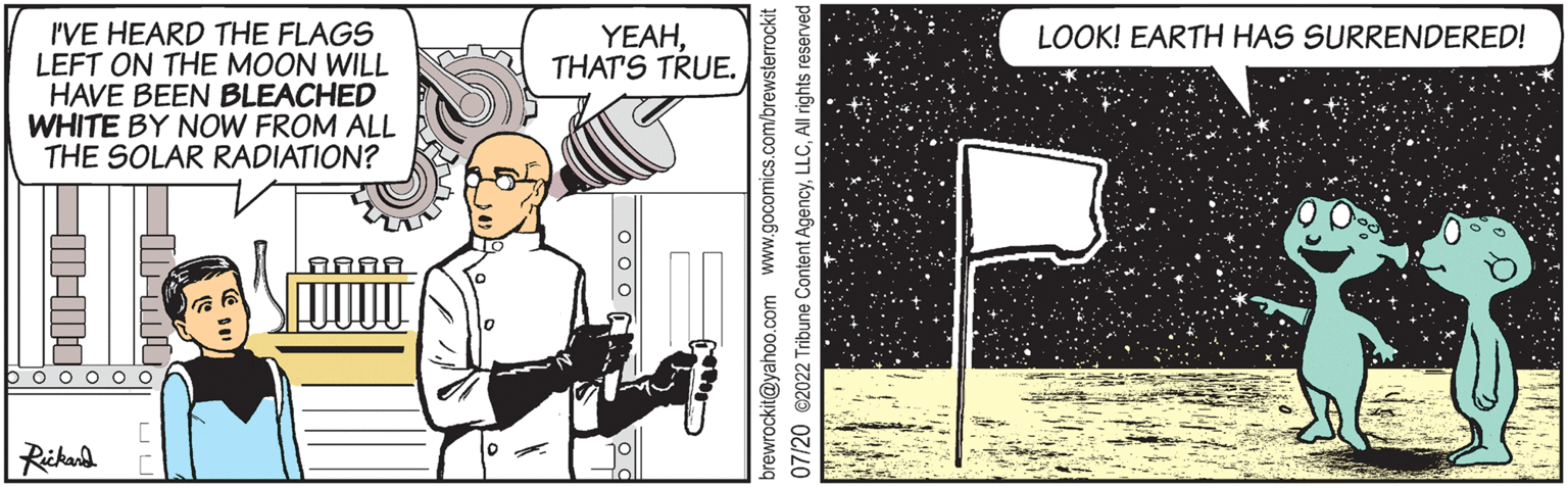 Humour OCR: I'VE HEARD THE FLAGS LEFT ON THE MOON WILL HAVE BEEN BLEACHED WHITE BY NOW FROM ALL THE SOLAR RADIATION? - booooo Rickard YEAHTHAT'S TRUE. brewrockit@yahoo.com www.gocomics.com/brewsterrockit 07/20 2022 Tribune Content AgencyAll rights reserved. CIN oo or LOOK! EARTH HAS SURRENDERED! I'VE HEARD THE FLAGS LEFT ON THE MOON WILL HAVE BEEN BLEACHED WHITE BY NOW FROM ALL THE SOLAR RADIATION ? - booooo Rickard YEAHTHAT'S TRUE . brewrockit@yahoo.com www.gocomics.com/brewsterrockit 07/20 2022 Tribune Content AgencyAll rights reserved . CIN oo or LOOK ! EARTH HAS SURRENDERED !