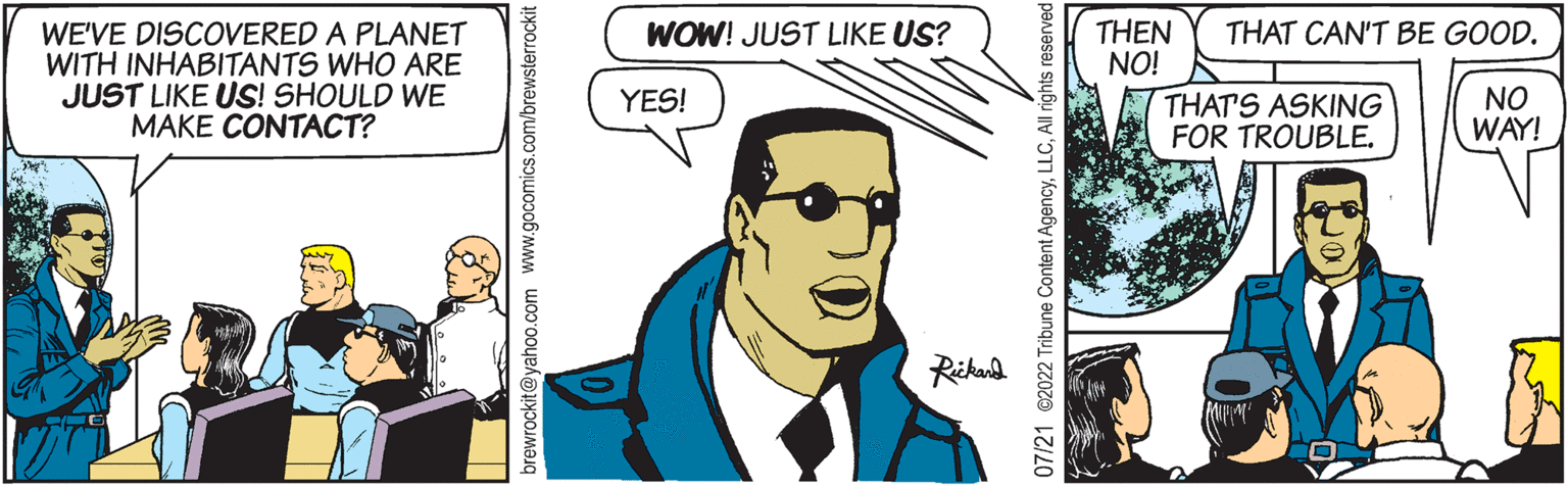 Fictional character OCR: WE'VE DISCOVERED A PLANET WITH INHABITANTS WHO ARE JUST LIKE US! SHOULD WE MAKE CONTACT? brewrockit@yahoo.com www.gocomics.o WOW! JUST LIKE US? YES! Rickard 07/21 2022 Tribune Content AgencyAll rights reserved THEN NO! THAT CAN'T BE GOOD. NO WAY! THAT'S ASKING FOR TROUBLE. WE'VE DISCOVERED A PLANET WITH INHABITANTS WHO ARE JUST LIKE US ! SHOULD WE MAKE CONTACT ? brewrockit@yahoo.com www.gocomics.o WOW ! JUST LIKE US ? YES ! Rickard 07/21 2022 Tribune Content AgencyAll rights reserved THEN NO ! THAT CAN'T BE GOOD . NO WAY ! THAT'S ASKING FOR TROUBLE .