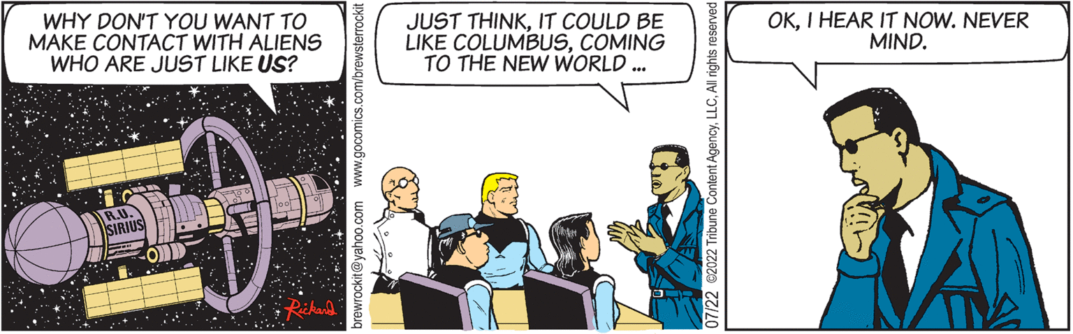 Fictional character OCR: WHY DON'T YOU WANT TO MAKE CONTACT WITH ALIENS WHO ARE JUST LIKE US? brewrockit@yahoo.com www.gocomics.com/brewsterrockit JUST THINKIT COULD BE LIKE COLUMBUSCOMING TO THE NEW WORLD ... (1) 07/22 ?2022 Tribune Content AgencyAll rights reserved OKI HEAR IT NOW. NEVER MIND. WHY DON'T YOU WANT TO MAKE CONTACT WITH ALIENS WHO ARE JUST LIKE US ? brewrockit@yahoo.com www.gocomics.com/brewsterrockit JUST THINKIT COULD BE LIKE COLUMBUSCOMING TO THE NEW WORLD ... ( 1 ) 07/22 ?2022 Tribune Content AgencyAll rights reserved OKI HEAR IT NOW . NEVER MIND .