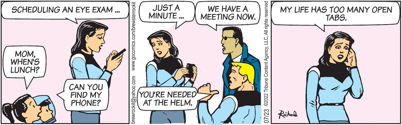 Gesture OCR: SCHEDULING AN EYE EXAM... MOMWHEN'S LUNCH? CAN YOU FIND MY PHONE? brewrockit@yahoo.com www.gocomics.com/brewsterrockit WE HAVE A JUST A MINUTE... MEETING NOW. YOU'RE NEEDED AT THE HELM. 07/23 ©2022 Tribune Content AgencyAll rights reserved MY LIFE HAS TOO MANY OPEN TABS. Rickard SCHEDULING AN EYE EXAM ... MOMWHEN'S LUNCH ? CAN YOU FIND MY PHONE ? brewrockit@yahoo.com www.gocomics.com/brewsterrockit WE HAVE A JUST A MINUTE ... MEETING NOW . YOU'RE NEEDED AT THE HELM . 07/23 © 2022 Tribune Content AgencyAll rights reserved MY LIFE HAS TOO MANY OPEN TABS . Rickard