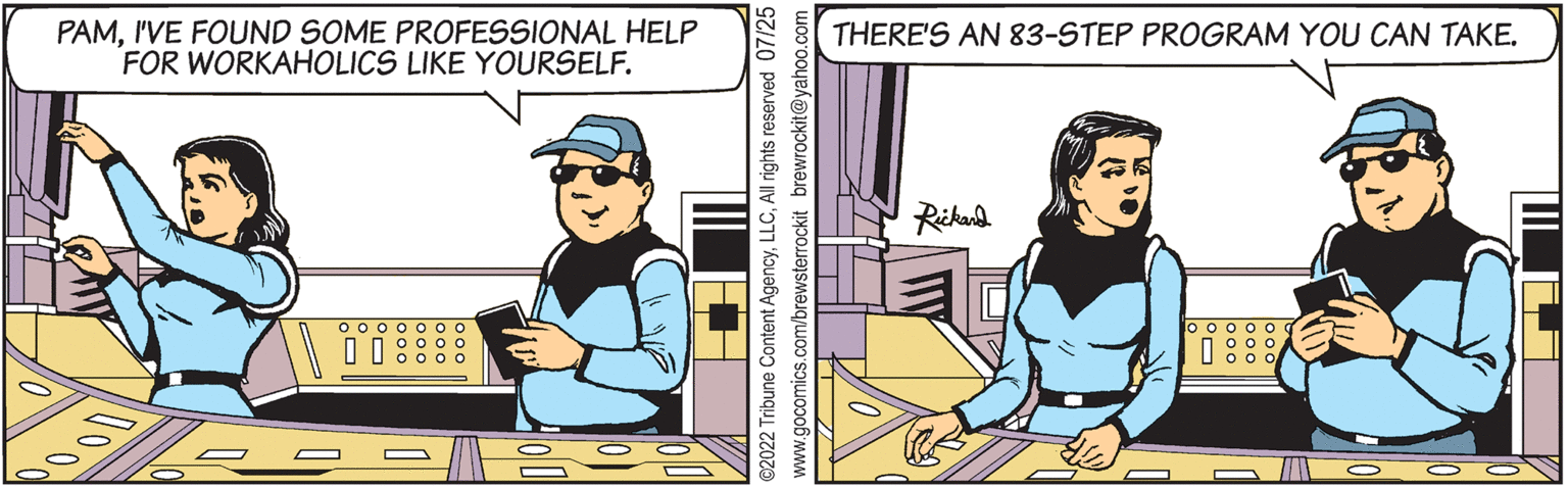 Humour OCR: PAMI'VE FOUND SOME PROFESSIONAL HELP FOR WORKAHOLICS LIKE YOURSELF. 0000000 0 0 0 0 0 0 0 000 Mz ??. ©2022 Tribune Content AgencyAll rights reserved 07/25 www.gocomics.com/brewsterrockit brewrockit@yahoo.c THERE'S AN 83-STEP PROGRAM YOU CAN TAKE. Rickard 10 000 000 00 oooll PAMI'VE FOUND SOME PROFESSIONAL HELP FOR WORKAHOLICS LIKE YOURSELF . 0000000 0 0 0 0 0 0 0 000 Mz ?? . © 2022 Tribune Content AgencyAll rights reserved 07/25 www.gocomics.com/brewsterrockit brewrockit@yahoo.c THERE'S AN 83 - STEP PROGRAM YOU CAN TAKE . Rickard 10 000 000 00 oooll
