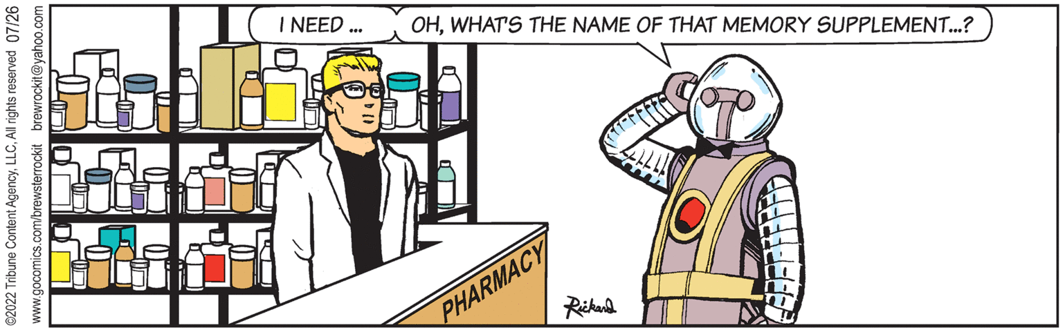 Parallel OCR: ?2022 Tribune Content AgencyAll rights reserved 07/26 www.gocomics.com/brewsterrockit brewrockit@yahoo.com PHARMACY Rickard EF F F F F F F D Lad Malher I NEED *** OHWHAT'S THE NAME OF THAT MEMORY SUPPLEMENT...? ?2022 Tribune Content AgencyAll rights reserved 07/26 www.gocomics.com/brewsterrockit brewrockit@yahoo.com PHARMACY Rickard EF F F F F F F D Lad Malher I NEED *** OHWHAT'S THE NAME OF THAT MEMORY SUPPLEMENT ... ?