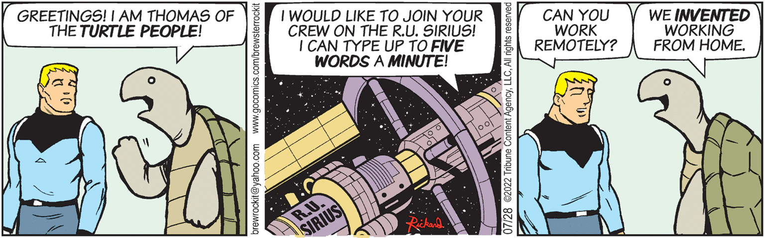 Engineering OCR: GREETINGS! I AM THOMAS OF THE TURTLE PEOPLE! I WOULD LIKE TO JOIN YOUR CREW ON THE R.U. SIRIUS! I CAN TYPE UP TO FIVE WORDS A MINUTE! R.U. SIRIUS loo 07/28 @2022 Tribune Content AgencyLLC CAN YOU WORK REMOTELY? WE INVENTED WORKING FROM HOME. GREETINGS ! I AM THOMAS OF THE TURTLE PEOPLE ! I WOULD LIKE TO JOIN YOUR CREW ON THE R.U. SIRIUS ! I CAN TYPE UP TO FIVE WORDS A MINUTE ! R.U. SIRIUS loo 07/28 @ 2022 Tribune Content AgencyLLC CAN YOU WORK REMOTELY ? WE INVENTED WORKING FROM HOME .