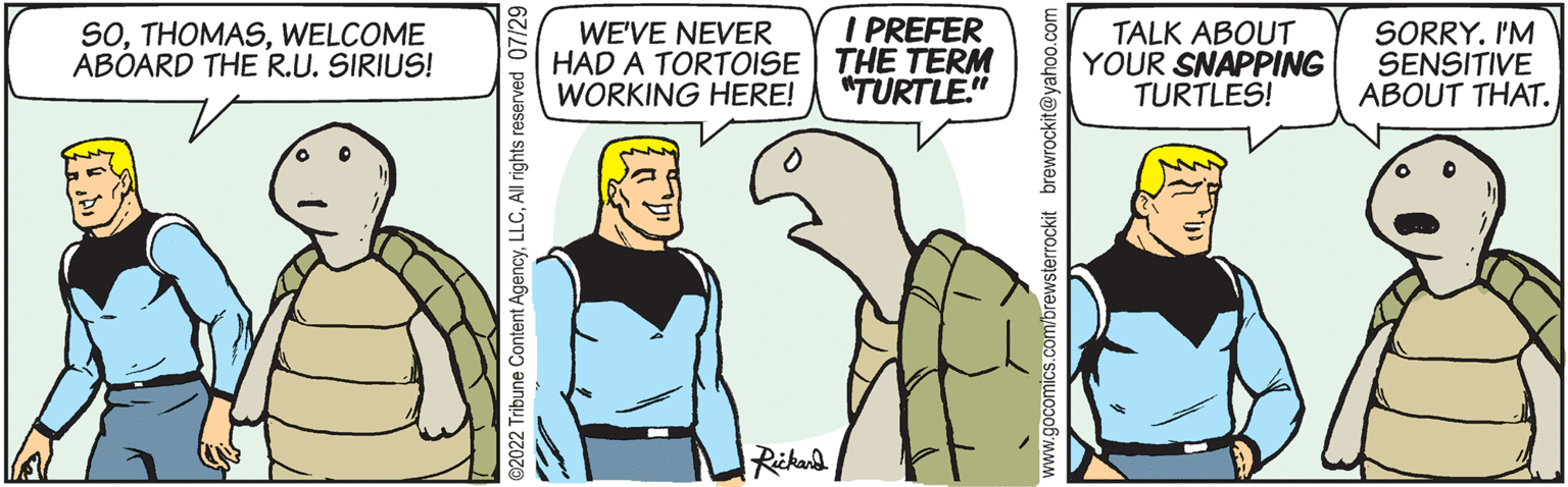 Finger OCR: SOWELCOME ABOARD THE R.U. SIRIUS! ?2022 Tribune Content AgencyAll rights reserved 07/29 WE'VE NEVER HAD A TORTOISE WORKING HERE! Rickard I PREFER THE TERM "TURTLE." www.gocomics.com/brewsterrockit brewrockit@yahoo.com TALK ABOUT YOUR SNAPPING TURTLES! SORRY. I'M SENSITIVE ABOUT THAT. SOWELCOME ABOARD THE R.U. SIRIUS ! ?2022 Tribune Content AgencyAll rights reserved 07/29 WE'VE NEVER HAD A TORTOISE WORKING HERE ! Rickard I PREFER THE TERM " TURTLE . " www.gocomics.com/brewsterrockit brewrockit@yahoo.com TALK ABOUT YOUR SNAPPING TURTLES ! SORRY . I'M SENSITIVE ABOUT THAT .