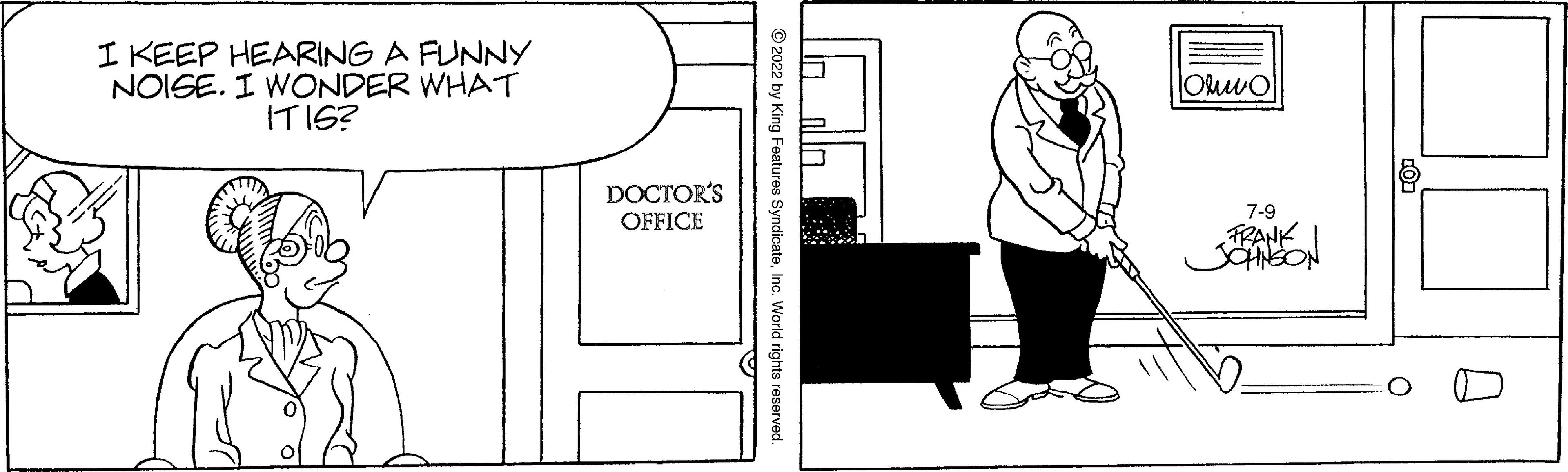 Line art OCR: I KEEP HEARING A FUNNY NOISE. I WONDER WHAT IT IS? DOCTOR'S OFFICE ?2022 by King Features SyndicateInc. World rights reserved. Orvo 7-9 FRANK JOHNSON I KEEP HEARING A FUNNY NOISE . I WONDER WHAT IT IS ? DOCTOR'S OFFICE ?2022 by King Features SyndicateInc. World rights reserved . Orvo 7-9 FRANK JOHNSON