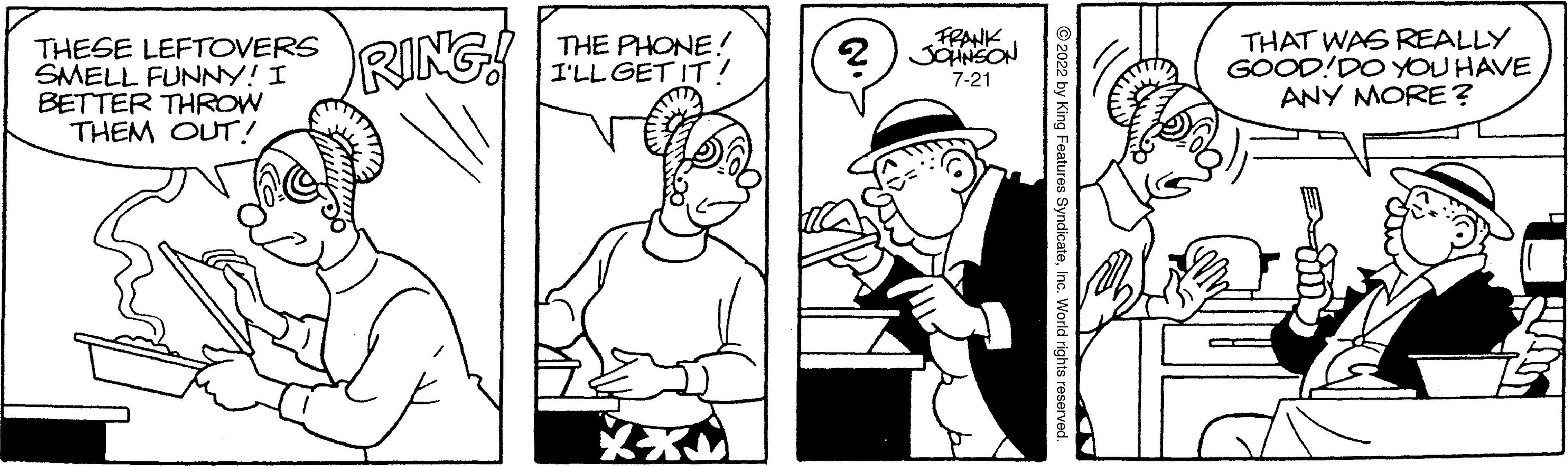 Font OCR: THESE LEFTOVERS SMELL FUNNY! I BETTER THROW THEM OUT! RING! THE PHONE! I'LL GET IT! FRANK 2 JOHNSON 7-21 ?2022 by King Features Syndica THAT WAS REALLY GOOD! DO YOU HAVE ANY MORE? THESE LEFTOVERS SMELL FUNNY ! I BETTER THROW THEM OUT ! RING ! THE PHONE ! I'LL GET IT ! FRANK 2 JOHNSON 7-21 ?2022 by King Features Syndica THAT WAS REALLY GOOD ! DO YOU HAVE ANY MORE ?