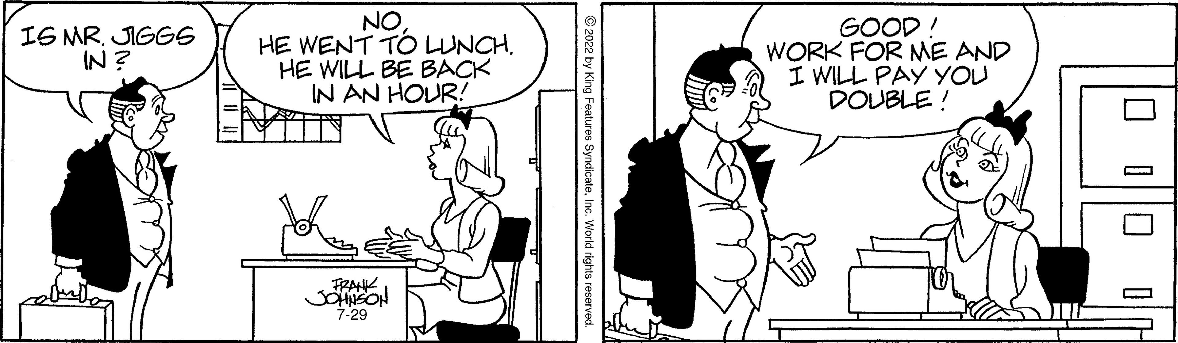 Line OCR: IS MR. JIGGS IN? NOHE WENT TO LUNCH. HE WILL BE BACK IN AN HOUR! FRANK JOHNSON 7-29 ?2022 by King Features SyndicateInc. World rights reserved GOOD! WORK FOR ME AND I WILL PAY YOU DOUBLE! 0 0 0 0 IS MR . JIGGS IN ? NOHE WENT TO LUNCH . HE WILL BE BACK IN AN HOUR ! FRANK JOHNSON 7-29 ?2022 by King Features SyndicateInc. World rights reserved GOOD ! WORK FOR ME AND I WILL PAY YOU DOUBLE ! 0 0 0 0