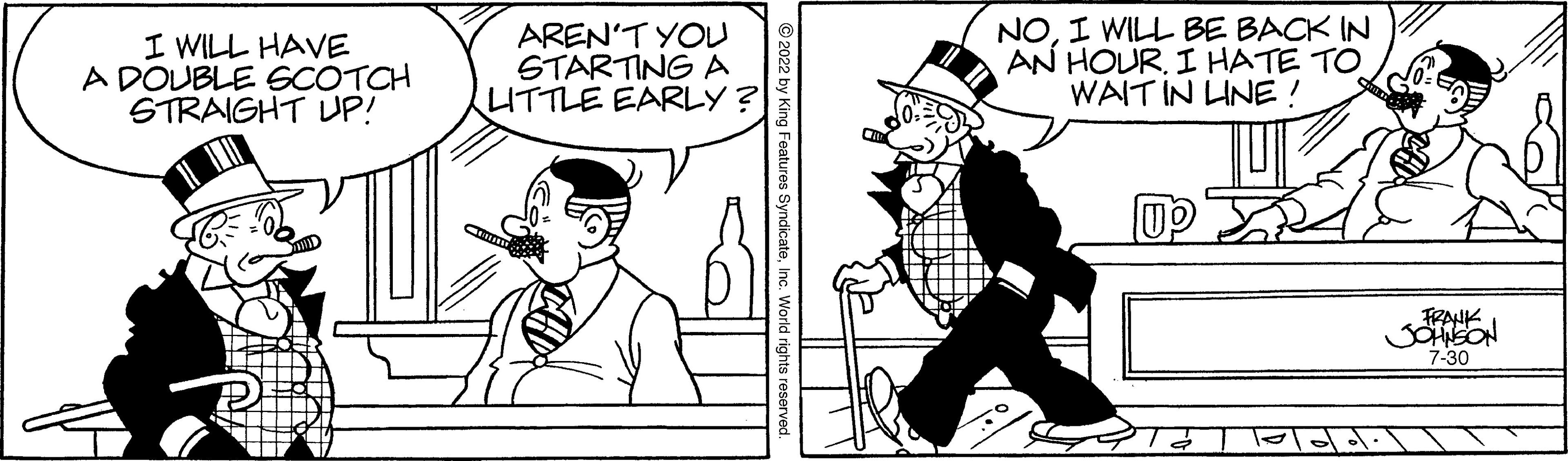 Organism OCR: I WILL HAVE A DOUBLE SCOTCH STRAIGHT UP! AREN'T YOU STARTING A LITTLE EARLY? NOI WILL BE BACK IN AN HOUR. I HATE TO WAIT IN LINE! up FRANK JOHNSON 7-30 I WILL HAVE A DOUBLE SCOTCH STRAIGHT UP ! AREN'T YOU STARTING A LITTLE EARLY ? NOI WILL BE BACK IN AN HOUR . I HATE TO WAIT IN LINE ! up FRANK JOHNSON 7-30