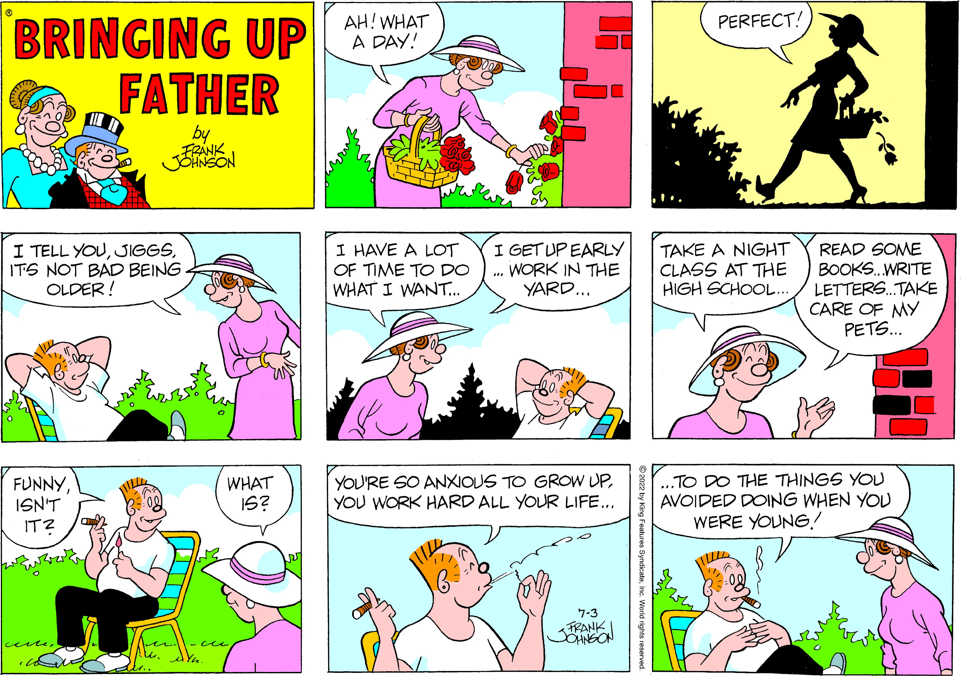 Cartoon OCR: BRINGING UP FATHER by FRANK JOHNSON I TELL YOUIT'S NOT BAD BEING. OLDER! FUNNYISN'T IT? o wo 14. ce WHAT IS? AH! WHAT A DAY! I HAVE A LOT OF TIME TO DO WHAT I WANT... I GET UP EARLY . WORK IN THE YARD... *** YOU'RE SO ANXIOUS TO GROW UPYOU WORK HARD ALL YOUR LIFE... (C) 7-3 FRANKI JOHNSON PERFECT! TAKE A NIGHT CLASS AT THE HIGH SCHOOL... ..TO DO THE THINGS YOU AVOIDED DOING WHEN YOU WERE YOUNG! READ SOME BOOKS...WRITE LETTERS...TAKE CARE OF MY PETS... BRINGING UP FATHER by FRANK JOHNSON I TELL YOUIT'S NOT BAD BEING . OLDER ! FUNNYISN'T IT ? o wo 14 . ce WHAT IS ? AH ! WHAT A DAY ! I HAVE A LOT OF TIME TO DO WHAT I WANT ... I GET UP EARLY . WORK IN THE YARD ... *** YOU'RE SO ANXIOUS TO GROW UPYOU WORK HARD ALL YOUR LIFE ... ( C ) 7-3 FRANKI JOHNSON PERFECT ! TAKE A NIGHT CLASS AT THE HIGH SCHOOL ... ..TO DO THE THINGS YOU AVOIDED DOING WHEN YOU WERE YOUNG ! READ SOME BOOKS ... WRITE LETTERS ... TAKE CARE OF MY PETS ...