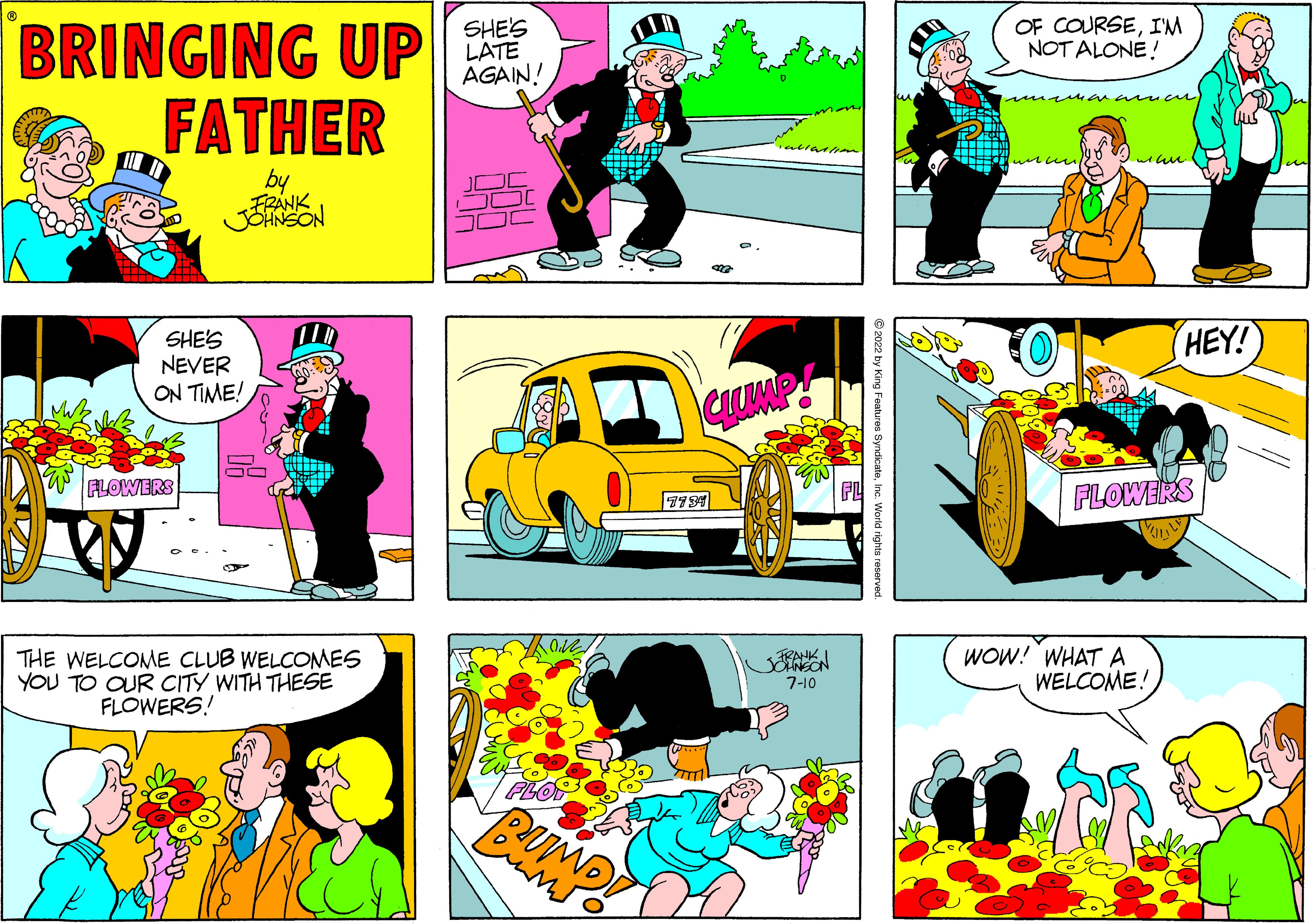 Mammal OCR: BRINGING UP FATHER by FRANK SHE'S NEVER ON TIME! FLOWERS 50 THE WELCOME CLUB WELCOMES YOU TO OUR CITY WITH THESE FLOWERS! SHE'S LATE AGAIN! FLOP Burno CLUMP GWI 7-10 ?2022 by King Features SyndicateInc. World rights res OF COURSEI'M NOT ALONE! arcuwill HEY! FLOWERS WOW! WHAT A WELCOME! BRINGING UP FATHER by FRANK SHE'S NEVER ON TIME ! FLOWERS 50 THE WELCOME CLUB WELCOMES YOU TO OUR CITY WITH THESE FLOWERS ! SHE'S LATE AGAIN ! FLOP Burno CLUMP GWI 7-10 ?2022 by King Features SyndicateInc. World rights res OF COURSEI'M NOT ALONE ! arcuwill HEY ! FLOWERS WOW ! WHAT A WELCOME !