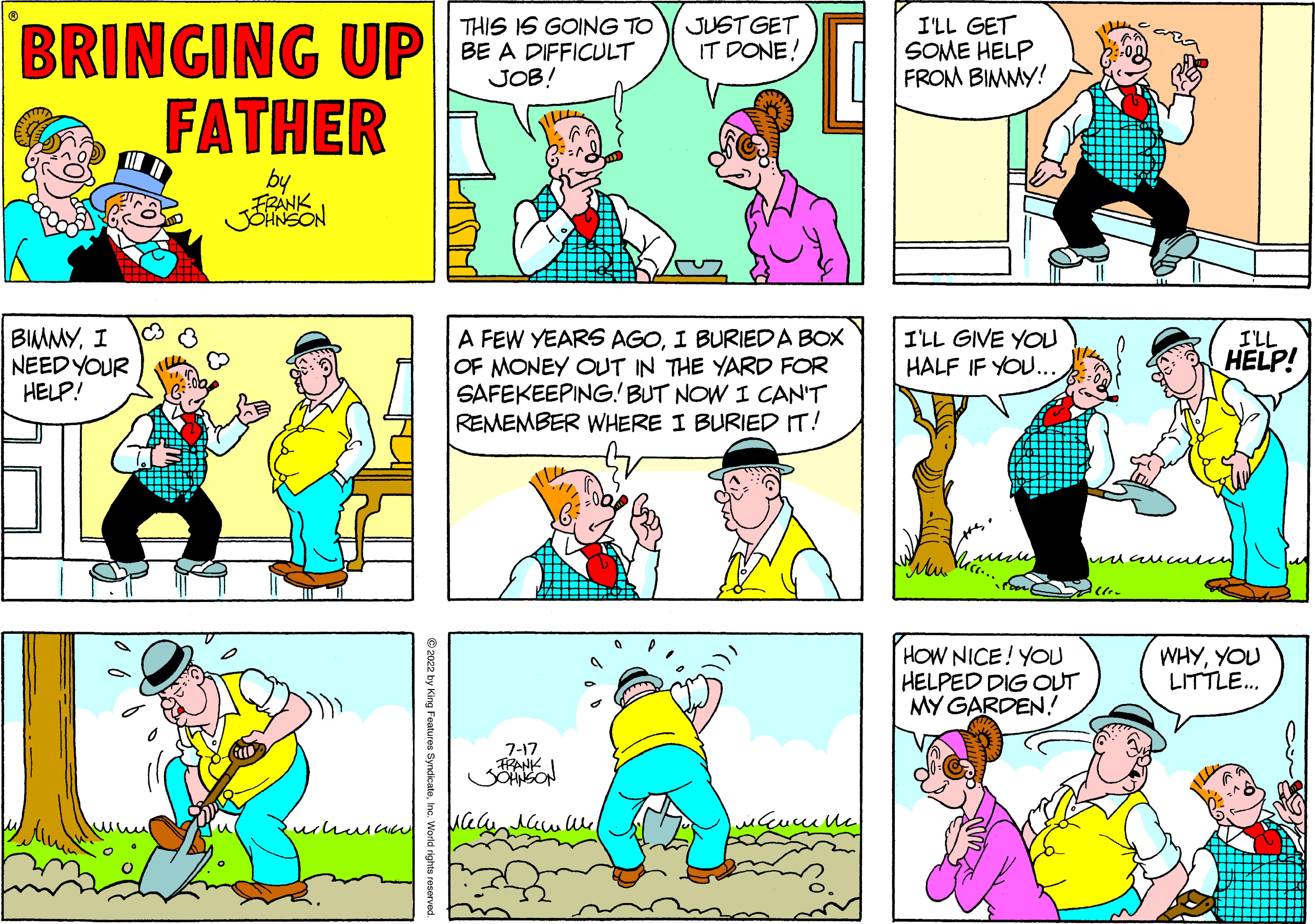 Human body OCR: BRINGING UP FATHER by FRANK BIMMYI NEED YOUR HELP! ?2022 by Ki THIS IS GOING TO BE A DIFFICULT JOB! A FEW YEARS AGOI BURIED A BOX OF MONEY OUT IN THE YARD FOR SAFEKEEPING! BUT NOW I CAN'T REMEMBER WHERE I BURIED IT! 7-17 FRANK JUST GET IT DONE! ????? I'LL GET SOME HELP FROM BIMMY! I'LL GIVE YOU HALF IF YOU... HOW NICE! YOU HELPED DIG OUT MY GARDEN! I'LL HELP! mauculcn WHYYOU LITTLE... BRINGING UP FATHER by FRANK BIMMYI NEED YOUR HELP ! ?2022 by Ki THIS IS GOING TO BE A DIFFICULT JOB ! A FEW YEARS AGOI BURIED A BOX OF MONEY OUT IN THE YARD FOR SAFEKEEPING ! BUT NOW I CAN'T REMEMBER WHERE I BURIED IT ! 7-17 FRANK JUST GET IT DONE ! ????? I'LL GET SOME HELP FROM BIMMY ! I'LL GIVE YOU HALF IF YOU ... HOW NICE ! YOU HELPED DIG OUT MY GARDEN ! I'LL HELP ! mauculcn WHYYOU LITTLE ...