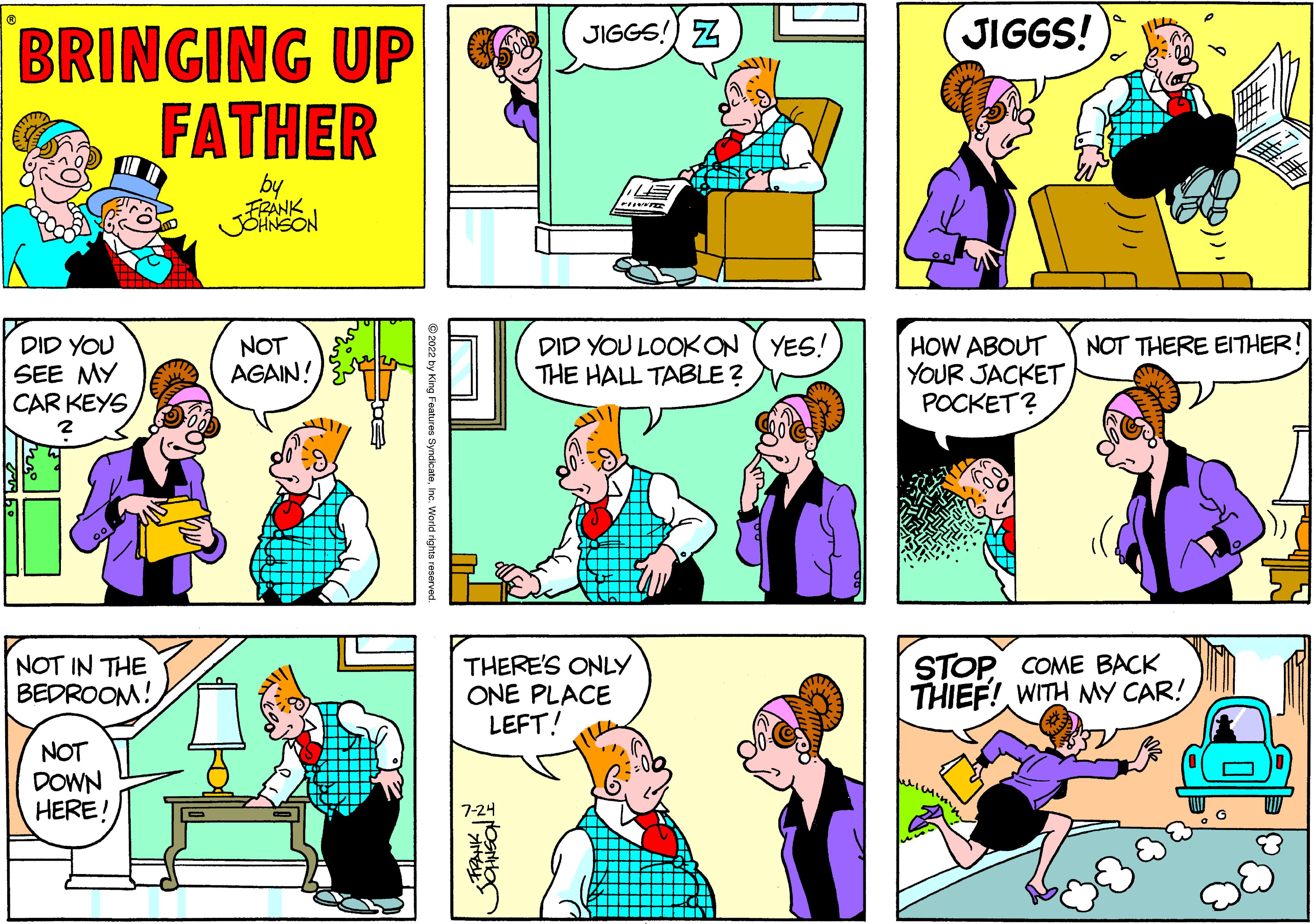 Sharing OCR: BRINGING UP FATHER by FRANK JOHNSON DID YOU SEE MY CAR KEYS NOT IN THE BEDROOM! NOT DOWN HERE!! NOT AGAIN! SG ?2022 by King Features SyndicateInc. World rights reserved. JIGGS! Z 7-24 LE FINITE THERE'S ONLY ONE PLACE LEFT! DID YOU LOOK ON YES! THE HALL TABLE? JIGGS! HOW ABOUT YOUR JACKET POCKET? NOT THERE EITHER! STOP COME BACK THIEF! WITH MY CAR! BRINGING UP FATHER by FRANK JOHNSON DID YOU SEE MY CAR KEYS NOT IN THE BEDROOM ! NOT DOWN HERE !! NOT AGAIN ! SG ?2022 by King Features SyndicateInc. World rights reserved . JIGGS ! Z 7-24 LE FINITE THERE'S ONLY ONE PLACE LEFT ! DID YOU LOOK ON YES ! THE HALL TABLE ? JIGGS ! HOW ABOUT YOUR JACKET POCKET ? NOT THERE EITHER ! STOP COME BACK THIEF ! WITH MY CAR !