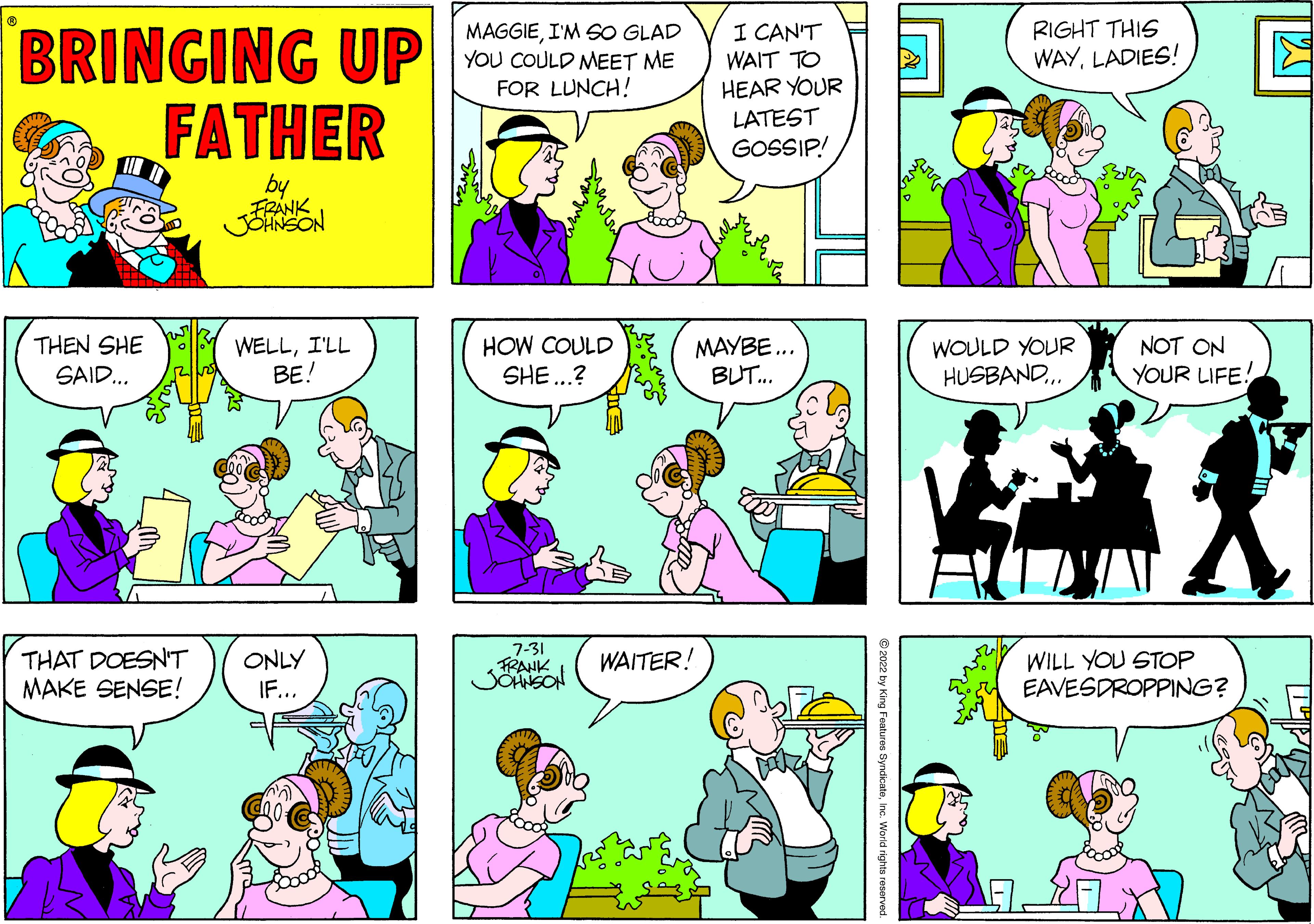 Organism OCR: BRINGING UP FATHER by FRANK JOHNSON THEN SHE SAID... THAT DOESN'T MAKE SENSE! WELLI'LL BE! ONLY IF... MAGGIEI'M SO GLAD YOU COULD MEET ME FOR LUNCH! HOW COULD SHE...? 7-31 FRANK JOHNSON WAITER! I CAN'T WAIT TO HEAR YOUR LATEST GOSSIP! MAYBE... BUT... ?2022 by King Features SyndicateInc. World rights reserved. RIGHT THIS WAYLADIES! WOULD YOUR HUSBAND... NOT ON YOUR LIFE! WILL YOU STOP EAVESDROPPING? BRINGING UP FATHER by FRANK JOHNSON THEN SHE SAID ... THAT DOESN'T MAKE SENSE ! WELLI'LL BE ! ONLY IF ... MAGGIEI'M SO GLAD YOU COULD MEET ME FOR LUNCH ! HOW COULD SHE ... ? 7-31 FRANK JOHNSON WAITER ! I CAN'T WAIT TO HEAR YOUR LATEST GOSSIP ! MAYBE ... BUT ... ?2022 by King Features SyndicateInc. World rights reserved . RIGHT THIS WAYLADIES ! WOULD YOUR HUSBAND ... NOT ON YOUR LIFE ! WILL YOU STOP EAVESDROPPING ?