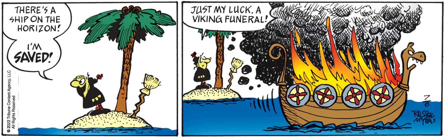 Graphics OCR: THERE'S A SHIP ON THE HORIZON! I'M SAVED! 2022 Tribune Content AgencyLLC All Rights Reserved JUST MY LUCKA VIKING FUNERAL! THE RUSSEL MYERS THERE'S A SHIP ON THE HORIZON ! I'M SAVED ! 2022 Tribune Content AgencyLLC All Rights Reserved JUST MY LUCKA VIKING FUNERAL ! THE RUSSEL MYERS