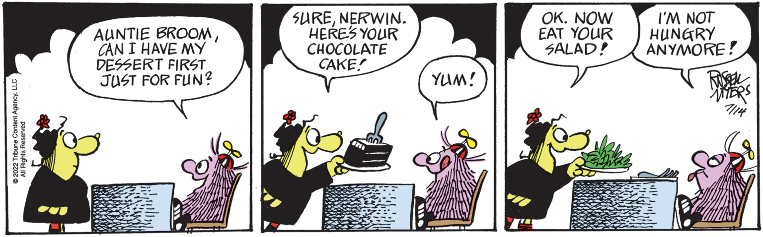 Drawing OCR: ?2022 Tribune Content AgencyLLC l Rights Reserved AUNTIE BROOMCAN I HAVE MY DESSERT FIRST JUST FOR FUN? CO SURENERWIN. HERE'S YOUR CHOCOLATE CAKE! YUM! OK. NOW EAT YOUR SALAD! I'M NOT HUNGRY ANYMORE! ?2022 Tribune Content AgencyLLC l Rights Reserved AUNTIE BROOMCAN I HAVE MY DESSERT FIRST JUST FOR FUN ? CO SURENERWIN . HERE'S YOUR CHOCOLATE CAKE ! YUM ! OK . NOW EAT YOUR SALAD ! I'M NOT HUNGRY ANYMORE !