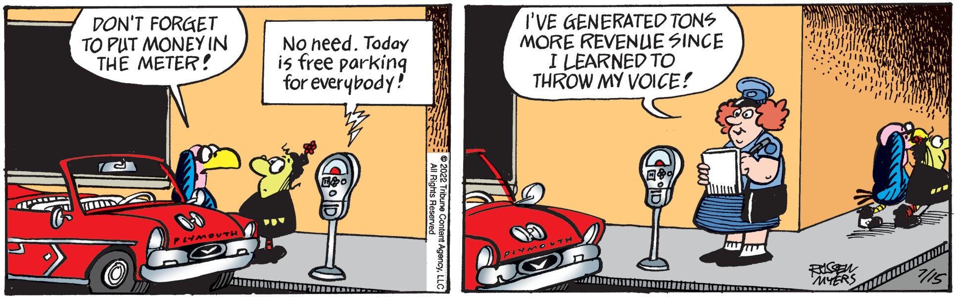 Publication OCR: DON'T FORGET TO PUT MONEY IN THE METER! 6-0 PLYMOUTH No need. Today is free parking for everybody! 2022 Tribune Content AgencyLLC I'VE GENERATED TONS MORE REVENUE SINCE I LEARNED TO THROW MY VOICE! RUSSEN MYERS DON'T FORGET TO PUT MONEY IN THE METER ! 6-0 PLYMOUTH No need . Today is free parking for everybody ! 2022 Tribune Content AgencyLLC I'VE GENERATED TONS MORE REVENUE SINCE I LEARNED TO THROW MY VOICE ! RUSSEN MYERS
