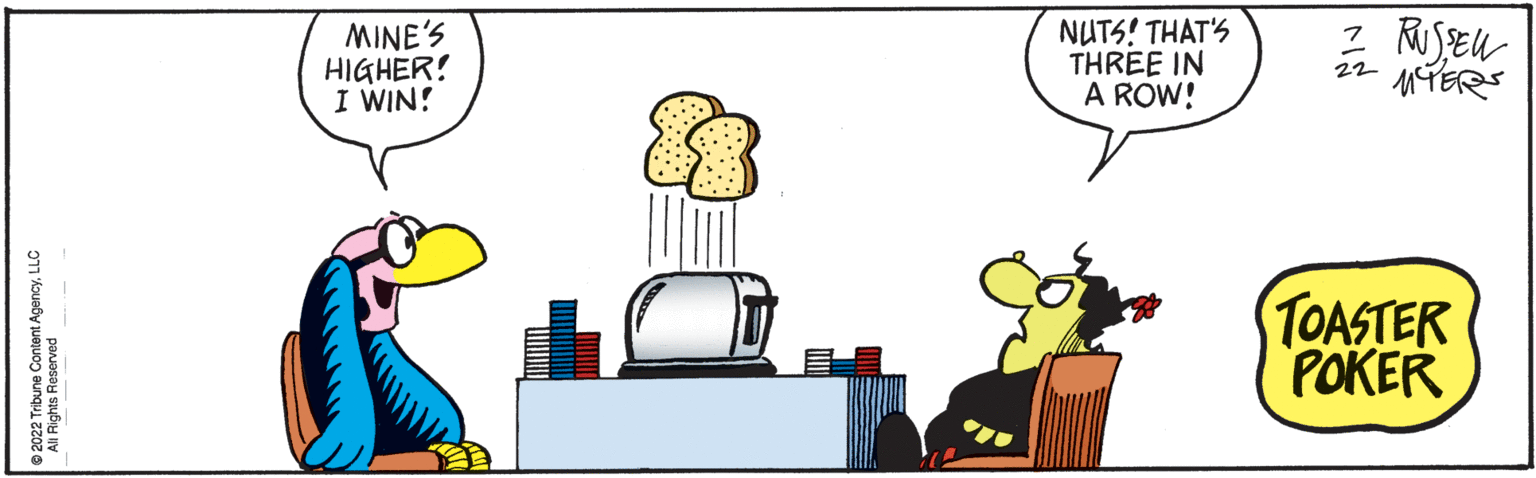 Font OCR: 2022 Tribune Content AgencyLLC All Rights Reserved MINE'S HIGHER! I WIN! NUTS! THAT'S THREE IN A ROW! 22 RUSSEU MPERS TOASTER POKER 2022 Tribune Content AgencyLLC All Rights Reserved MINE'S HIGHER ! I WIN ! NUTS ! THAT'S THREE IN A ROW ! 22 RUSSEU MPERS TOASTER POKER