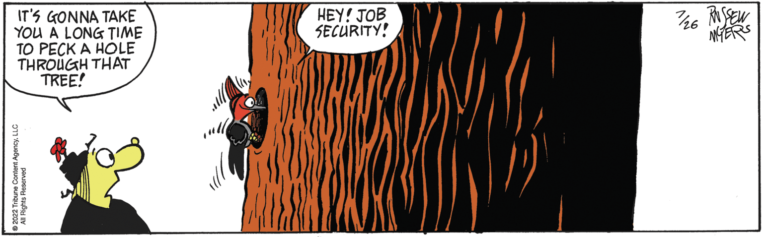 Rectangle OCR: IT'S GONNA TAKE YOU A LONG TIME TO PECK A HOLE THROUGH THAT TREE! ?2022 Tribune Content AgencyLLC All Rights Reserved HEY! JOB SECURITY! 7/26 RUSSEL MYERS IT'S GONNA TAKE YOU A LONG TIME TO PECK A HOLE THROUGH THAT TREE ! ?2022 Tribune Content AgencyLLC All Rights Reserved HEY ! JOB SECURITY ! 7/26 RUSSEL MYERS