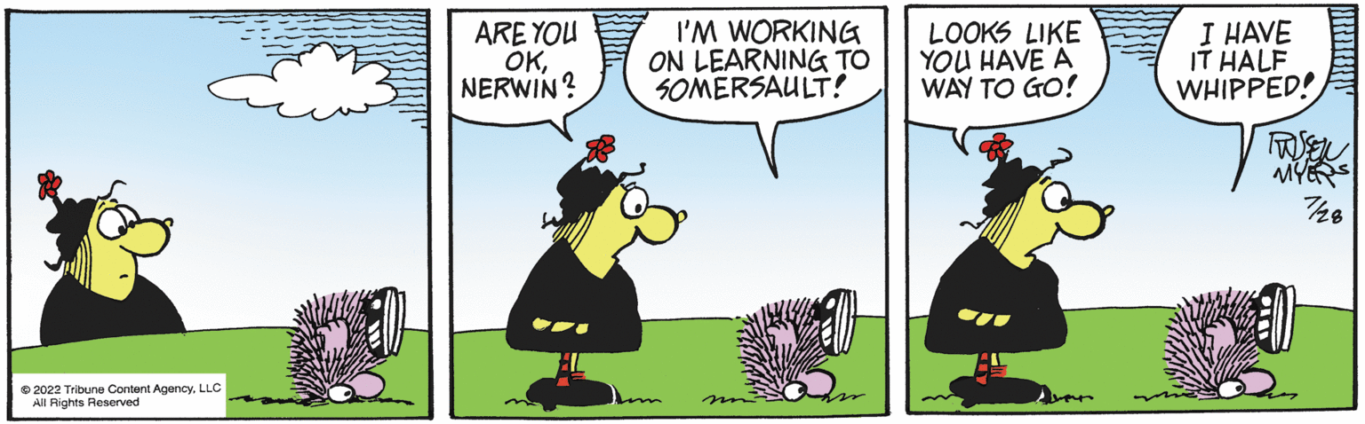 Illustration OCR: 2022 Tribune Content AgencyLLC All Rights Reserved ARE YOU OKNERWIN? I'M WORKING ON LEARNING TO SOMERSAULT! 20 LOOKS LIKE YOU HAVE A WAY TO GO! I HAVE IT HALF WHIPPED! TUSSEN MYERS 7/28 2022 Tribune Content AgencyLLC All Rights Reserved ARE YOU OKNERWIN ? I'M WORKING ON LEARNING TO SOMERSAULT ! 20 LOOKS LIKE YOU HAVE A WAY TO GO ! I HAVE IT HALF WHIPPED ! TUSSEN MYERS 7/28