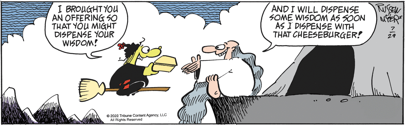 Art OCR: I BROUGHT YOU AN OFFERING SO THAT YOU MIGHT DISPENSE YOUR WISDOM! ?2022 Tribune Content AgencyLLC All Rights Reserved AND I WILL DISPENSE SOME WISDOM AS SOON AS I DISPENSE WITH THAT CHEESEBURGER! RUSSEN 29 I BROUGHT YOU AN OFFERING SO THAT YOU MIGHT DISPENSE YOUR WISDOM ! ?2022 Tribune Content AgencyLLC All Rights Reserved AND I WILL DISPENSE SOME WISDOM AS SOON AS I DISPENSE WITH THAT CHEESEBURGER ! RUSSEN 29