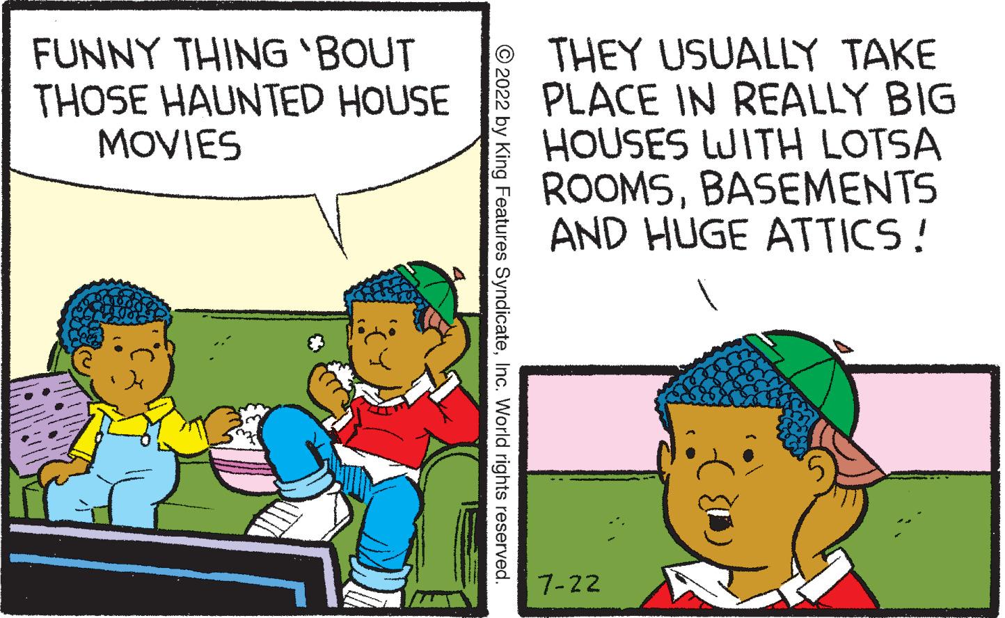 Happy OCR: FUNNY THING 'BOUT THOSE HAUNTED HOUSE MOVIES ?2022 by King Features SyndicateInc. World rights reserved. THEY USUALLY TAKE PLACE IN REALLY BIG HOUSES WITH LOTSA ROOMSBASEMENTS AND HUGE ATTICS! 7-22 (1) FUNNY THING ' BOUT THOSE HAUNTED HOUSE MOVIES ?2022 by King Features SyndicateInc. World rights reserved . THEY USUALLY TAKE PLACE IN REALLY BIG HOUSES WITH LOTSA ROOMSBASEMENTS AND HUGE ATTICS ! 7-22 ( 1 )