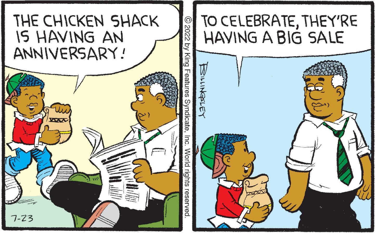 Art OCR: 7 THE CHICKEN SHACK IS HAVING AN ANNIVERSARY! 7-23 MAS TO CELEBRATETHEY'RE HAVING A BIG SALE ?2022 by King Features SyndicateInc. World rights reserved. BILLINGSLEY 7 THE CHICKEN SHACK IS HAVING AN ANNIVERSARY ! 7-23 MAS TO CELEBRATETHEY'RE HAVING A BIG SALE ?2022 by King Features SyndicateInc. World rights reserved . BILLINGSLEY