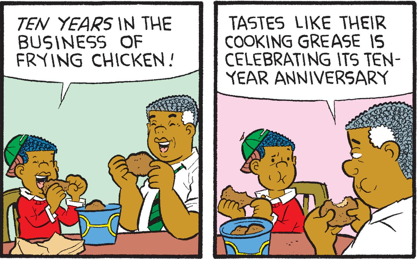 Art OCR: TEN YEARS IN THE BUSINESS OF FRYING CHICKEN! TASTES LIKE THEIR COOKING GREASE IS CELEBRATING ITS TEN- YEAR ANNIVERSARY TEN YEARS IN THE BUSINESS OF FRYING CHICKEN ! TASTES LIKE THEIR COOKING GREASE IS CELEBRATING ITS TEN YEAR ANNIVERSARY