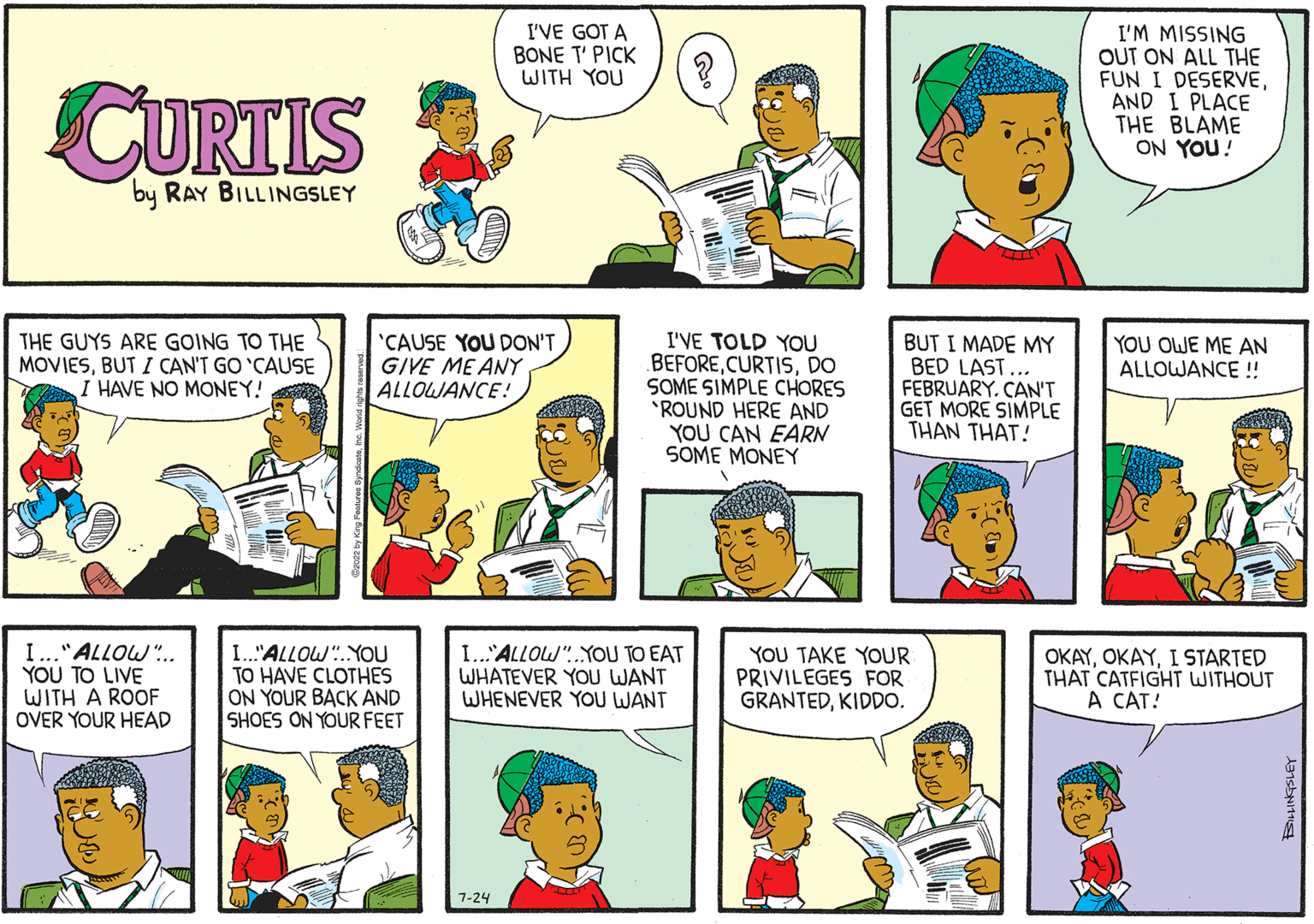 Organism OCR: CURTIS by RAY BILLINGSLEY THE GUYS ARE GOING TO THE MOVIESBUT I CAN'T GO 'CAUSE I HAVE NO MONEY! I..." ALLOW... YOU TO LIVE WITH A ROOF OVER YOUR HEAD 'CAUSE YOU DON'T GIVE ME ANY ALLOWANCE! I."ALLOW YOU TO HAVE CLOTHES ON YOUR BACK AND SHOES ON YOUR FEET I'VE GOT A BONE T' PICK WITH YOU 7-24 I...ALLOW YOU TO EAT WHATEVER YOU WANT WHENEVER YOU WANT ? I'VE TOLD YOU BEFOREDO SOME SIMPLE CHORES 'ROUND HERE AND YOU CAN EARN SOME MONEY BUT I MADE MY BED LAST... FEBRUARY. CAN'T GET MORE SIMPLE THAN THAT! YOU TAKE YOUR PRIVILEGES FOR GRANTEDKIDDO. I'M MISSING OUT ON ALL THE FUN I DESERVEAND I PLACE THE BLAME ON YOU! YOU OWE ME AN ALLOWANCE!! OKAYI STARTED THAT CATFIGHT WITHOUT A CAT! CURTIS by RAY BILLINGSLEY THE GUYS ARE GOING TO THE MOVIESBUT I CAN'T GO ' CAUSE I HAVE NO MONEY ! I ... " ALLOW ... YOU TO LIVE WITH A ROOF OVER YOUR HEAD ' CAUSE YOU DON'T GIVE ME ANY ALLOWANCE ! I. " ALLOW YOU TO HAVE CLOTHES ON YOUR BACK AND SHOES ON YOUR FEET I'VE GOT A BONE T ' PICK WITH YOU 7-24 I ... ALLOW YOU TO EAT WHATEVER YOU WANT WHENEVER YOU WANT ? I'VE TOLD YOU BEFOREDO SOME SIMPLE CHORES ' ROUND HERE AND YOU CAN EARN SOME MONEY BUT I MADE MY BED LAST ... FEBRUARY . CAN'T GET MORE SIMPLE THAN THAT ! YOU TAKE YOUR PRIVILEGES FOR GRANTEDKIDDO . I'M MISSING OUT ON ALL THE FUN I DESERVEAND I PLACE THE BLAME ON YOU ! YOU OWE ME AN ALLOWANCE !! OKAYI STARTED THAT CATFIGHT WITHOUT A CAT !