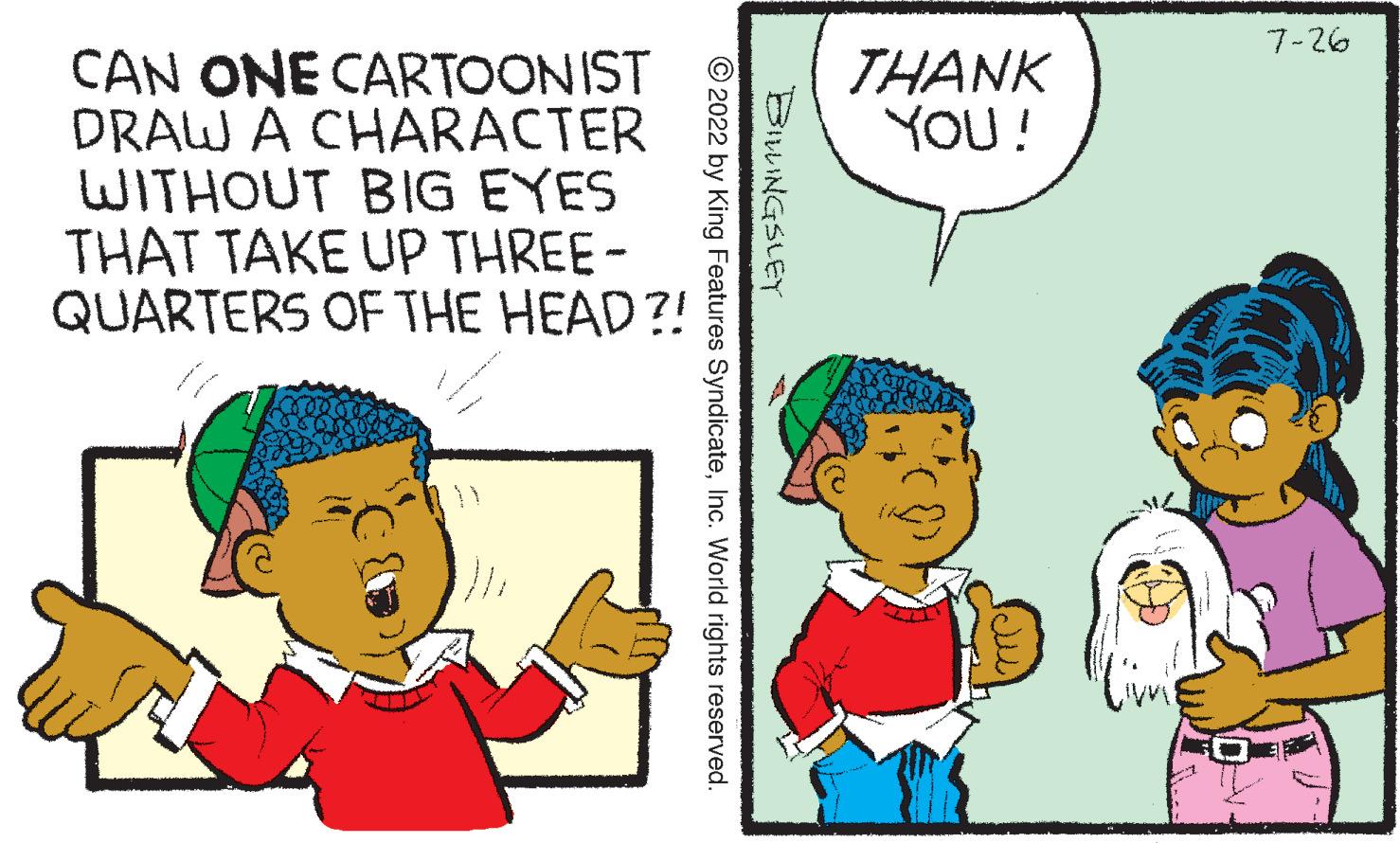 Mammal OCR: CAN ONE CARTOONIST DRAW A CHARACTER WITHOUT BIG EYES THAT TAKE UP THREE- QUARTERS OF THE HEAD?! BILLINGSLEY ?2022 by King Features SyndicateInc. World rights reserved. THANK YOU! 7-26 CAN ONE CARTOONIST DRAW A CHARACTER WITHOUT BIG EYES THAT TAKE UP THREE QUARTERS OF THE HEAD ?! BILLINGSLEY ?2022 by King Features SyndicateInc. World rights reserved . THANK YOU ! 7-26