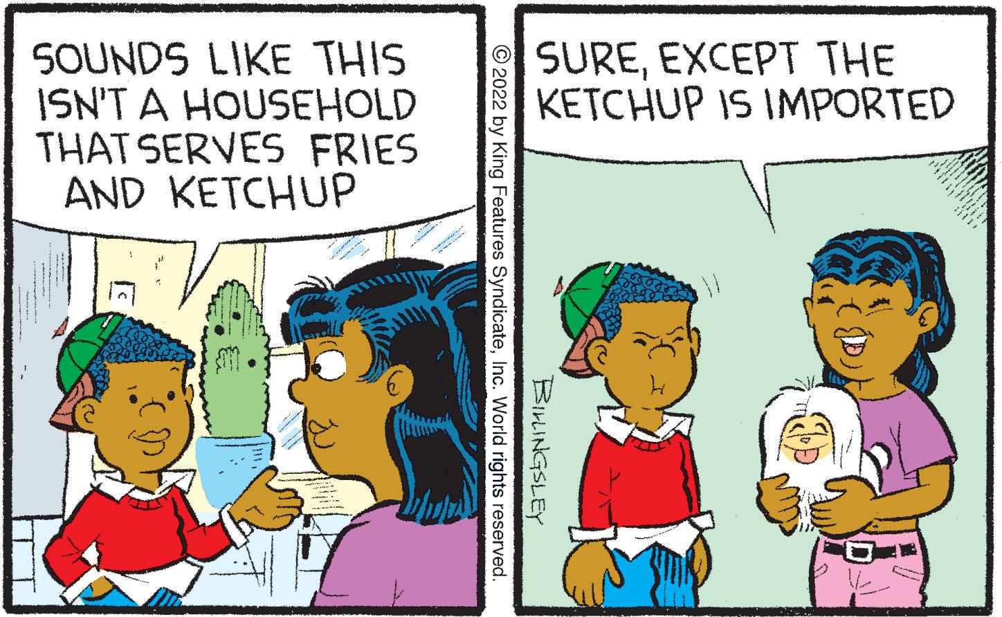 Interaction OCR: SOUNDS LIKE THIS ISN'T A HOUSEHOLD THAT SERVES FRIES AND KETCHUP TT ??? SUREEXCEPT THE KETCHUP IS IMPORTED ?2022 by King Features SyndicateInc. World rights reserved. BILLINGSLEY SOUNDS LIKE THIS ISN'T A HOUSEHOLD THAT SERVES FRIES AND KETCHUP TT ??? SUREEXCEPT THE KETCHUP IS IMPORTED ?2022 by King Features SyndicateInc. World rights reserved . BILLINGSLEY