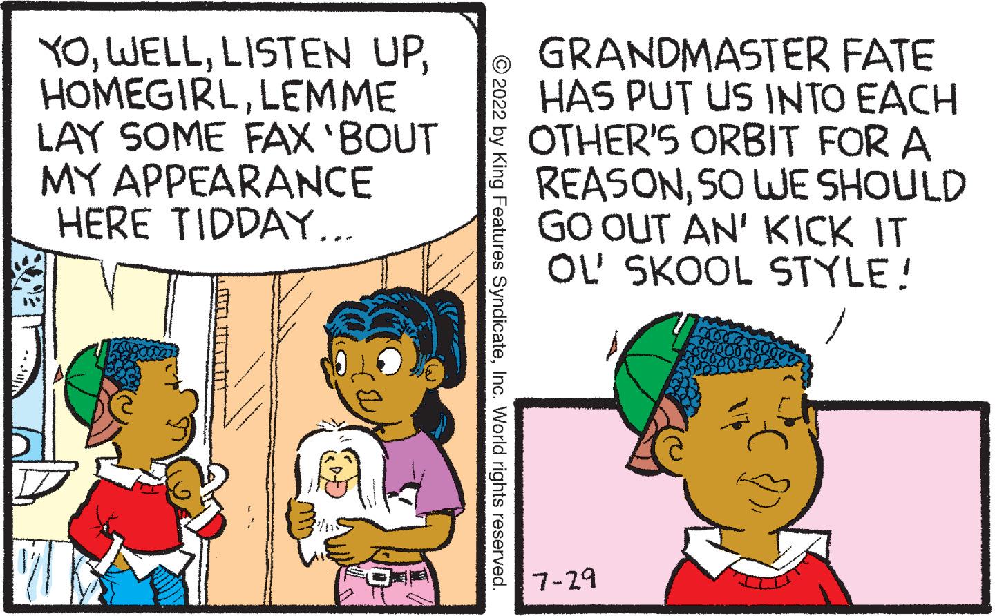 Mammal OCR: YOLEMME LAY SOME FAX 'BOUT MY APPEARANCE HERE TIDDAY... UNTIT ?2022 by King Features SyndicateInc. World rights reserved. GRANDMASTER FATE HAS PUT US INTO EACH OTHER'S ORBIT FOR A REASONSO WE SHOULD GO OUT AN' KICK IT OL' SKOOL STYLE! 7-29 YOLISTEN UPLEMME LAY SOME FAX ' BOUT MY APPEARANCE HERE TIDDAY ... UNTIT ?2022 by King Features SyndicateInc. World rights reserved . GRANDMASTER FATE HAS PUT US INTO EACH OTHER'S ORBIT FOR A REASONSO WE SHOULD GO OUT AN ' KICK IT OL ' SKOOL STYLE ! 7-29