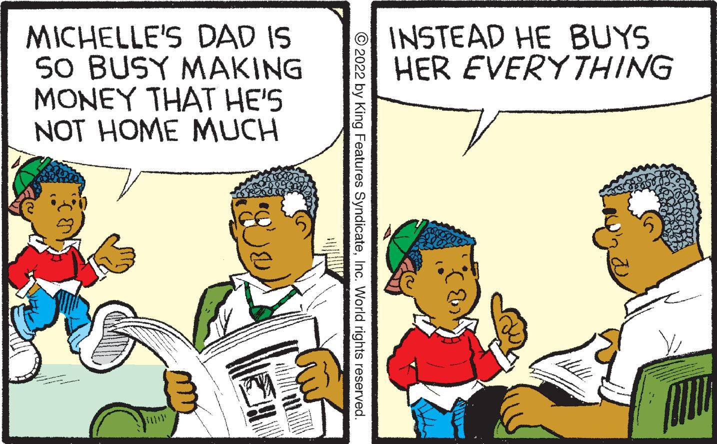 Parallel OCR: MICHELLE'S DAD IS SO BUSY MAKING MONEY THAT HE'S NOT HOME MUCH ?2022 by King Features SyndicateInc. World rights reserved. INSTEAD HE BUYS HER EVERYTHING MICHELLE'S DAD IS SO BUSY MAKING MONEY THAT HE'S NOT HOME MUCH ?2022 by King Features SyndicateInc. World rights reserved . INSTEAD HE BUYS HER EVERYTHING