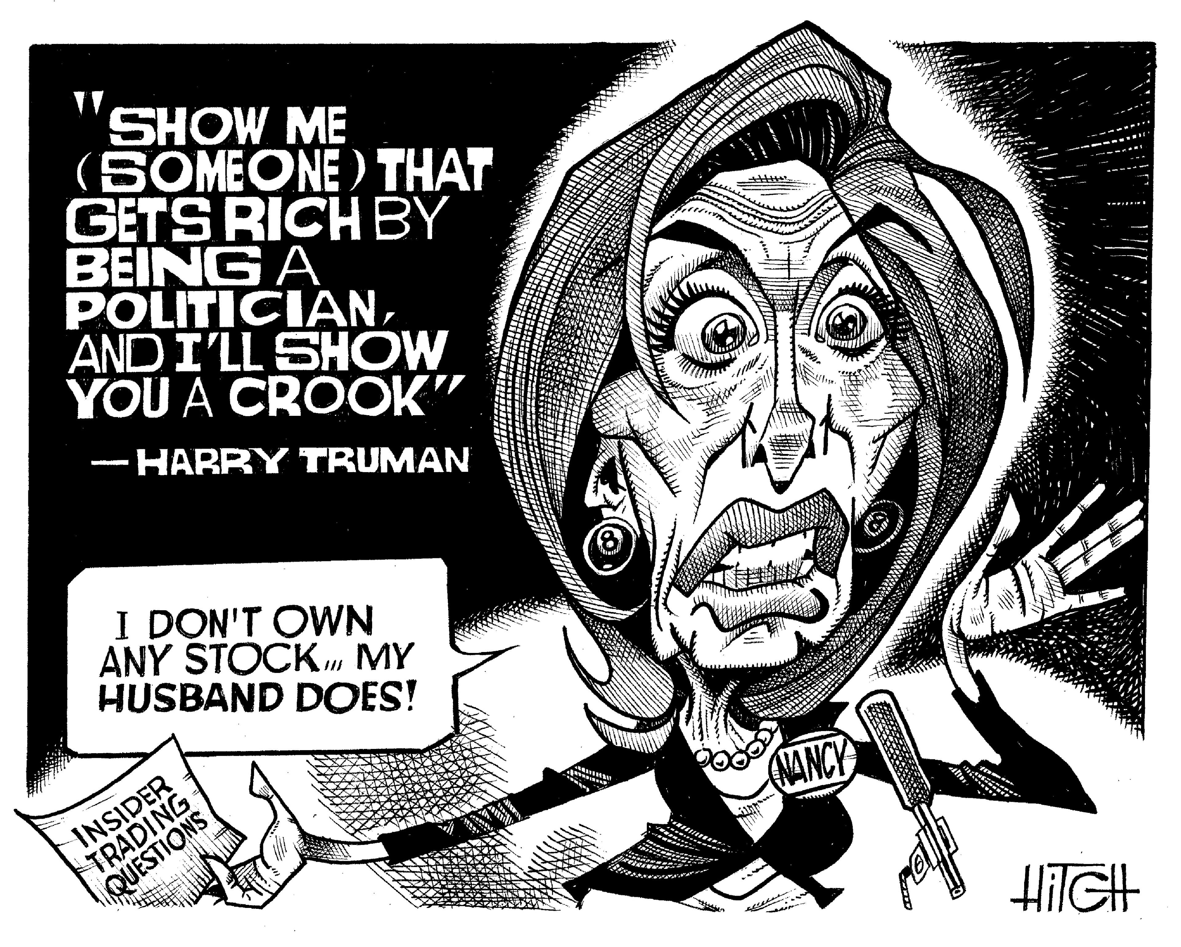 Illustration OCR: SHOW ME (SOMEONE) THAT GETS RICH BY BEING A POLITICIANAND I'LL SHOW YOU A CROOK" - HARRY TRUMAN - I DON'T OWN ANY STOCKMY HUSBAND DOES! INSIDER TRADING QUESTIONS DH Ne NANCY HIGH SHOW ME ( SOMEONE ) THAT GETS RICH BY BEING A POLITICIANAND I'LL SHOW YOU A CROOK " - HARRY TRUMAN - I DON'T OWN ANY STOCKMY HUSBAND DOES ! INSIDER TRADING QUESTIONS DH Ne NANCY HIGH