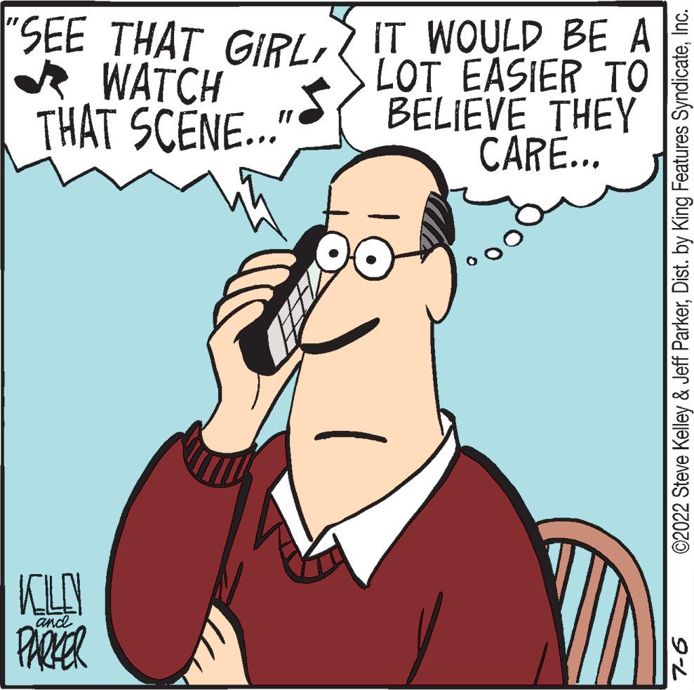 Ear OCR: SEE THAT GIRL IT WOULD BE A WATCH THAT SCENE..." LOT EASIER TO BELIEVE THEY CARE... KILL and PARKER ©2022 Steve Kelley & Jeff ParkerInc. 7-6 SEE THAT GIRL IT WOULD BE A WATCH THAT SCENE ... " LOT EASIER TO BELIEVE THEY CARE ... KILL and PARKER © 2022 Steve Kelley & Jeff ParkerDist . by King Features SyndicateInc. 7-6